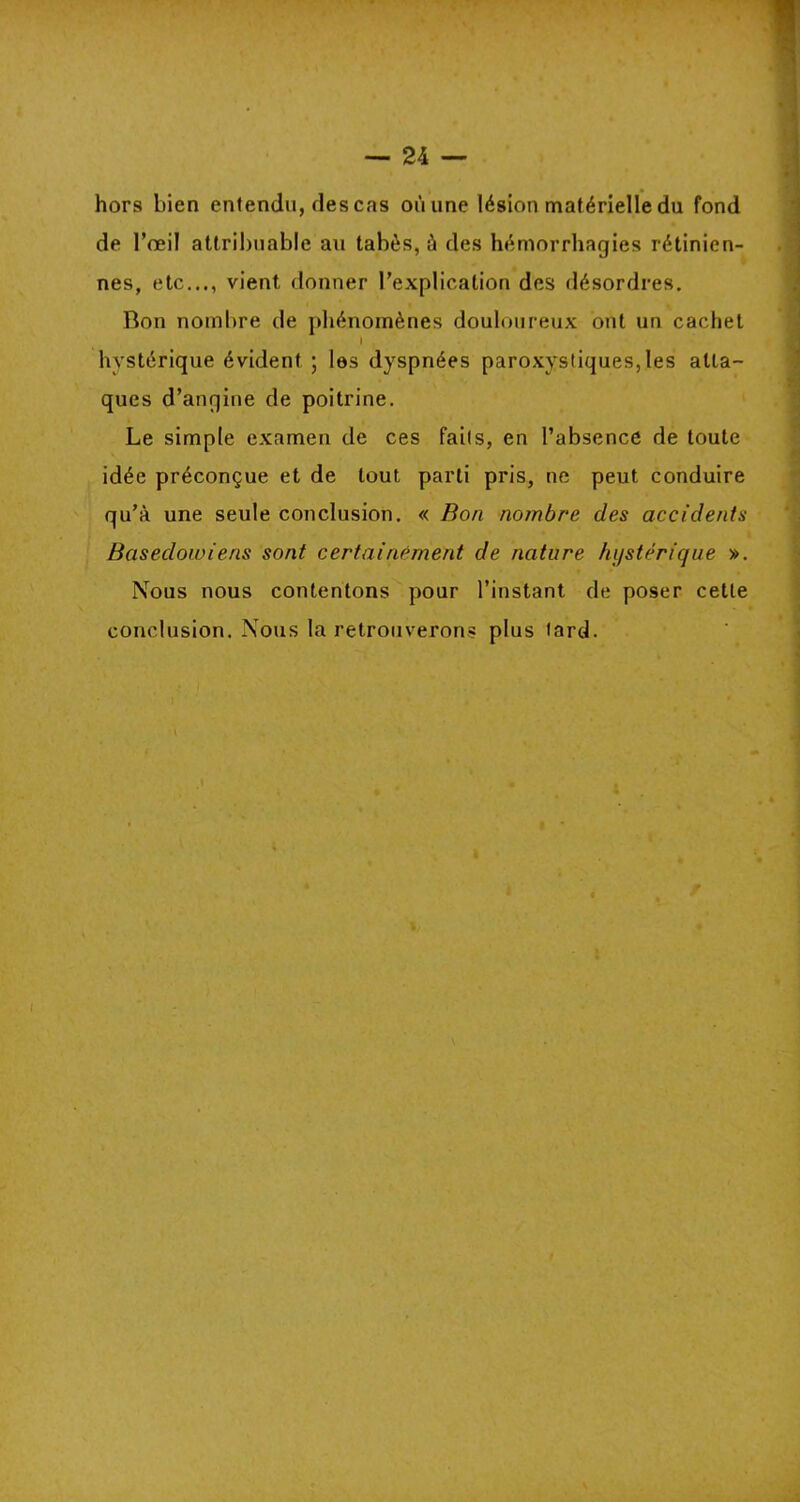 hors bien entendu, des cas où une lésion matérielle du fond de l’œil attribuable au tabès, à des hémorrhagies rétinien- nes, etc..., vient donner l’explication des désordres. Bon nombre de phénomènes douloureux ont un cachet I hystérique évident ; les dyspnées paroxystiques,les atta- ques d’angine de poitrine. Le simple examen de ces faits, en l’absence de toute idée préconçue et de tout parti pris, ne peut conduire qu’à une seule conclusion. « Bon nombre des accidents Baseclowiens sont certainement de nature hystérique ». Nous nous contentons pour l’instant de poser cette conclusion. Nous la retrouverons plus tard.