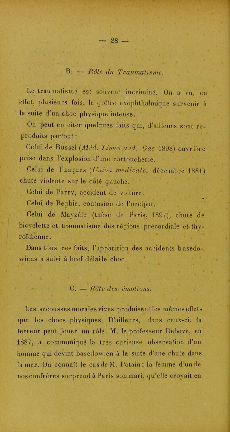 B. — Rôle du Traumatisme. « Le traumatisme est souvent incriminé. On a vu, en ellet, plusieurs lois, le goître exophthalmique survenir à la suite d’un choc physique intense. On peut en citer quelques faits qui, d’ailleurs sont re- produits partout: Celui de Russel (Méd. Times a.id. Gaz 1898) ouvrière prise dans l’explosion d’une cartoucherie. Celui de bauquez (U.uo.i medicale, décembre 1881) chute violente sur le côté gauche. Celui de Parry, accident de voiture. Celui de Begbie, contusion de l’occiput. Celui de Mayzèle (thèse de Paris, 1897), chute de bicyclette et traumatisme des régions précordiale et thy- roïdienne. Dans tous ces faits, l’apparition des accidents basedo- xviens a suivi à bref délai le choc. C. — Rôle des émotions. Les secousses morales vives produisent les mêmes efïets que les chocs physiques. D’ailleurs, dans ceux-ci, la terreur peut jouer un rôle. M. le professeur Debove, en 1887, a communiqué la très curieuse observation d’un homme qui devint basedowien à la suite d’une chute dans la mer. On connaît le cas de M. Potain : la femme d’un de nos confrères surprend à Paris son mari, qu’elle croyait en