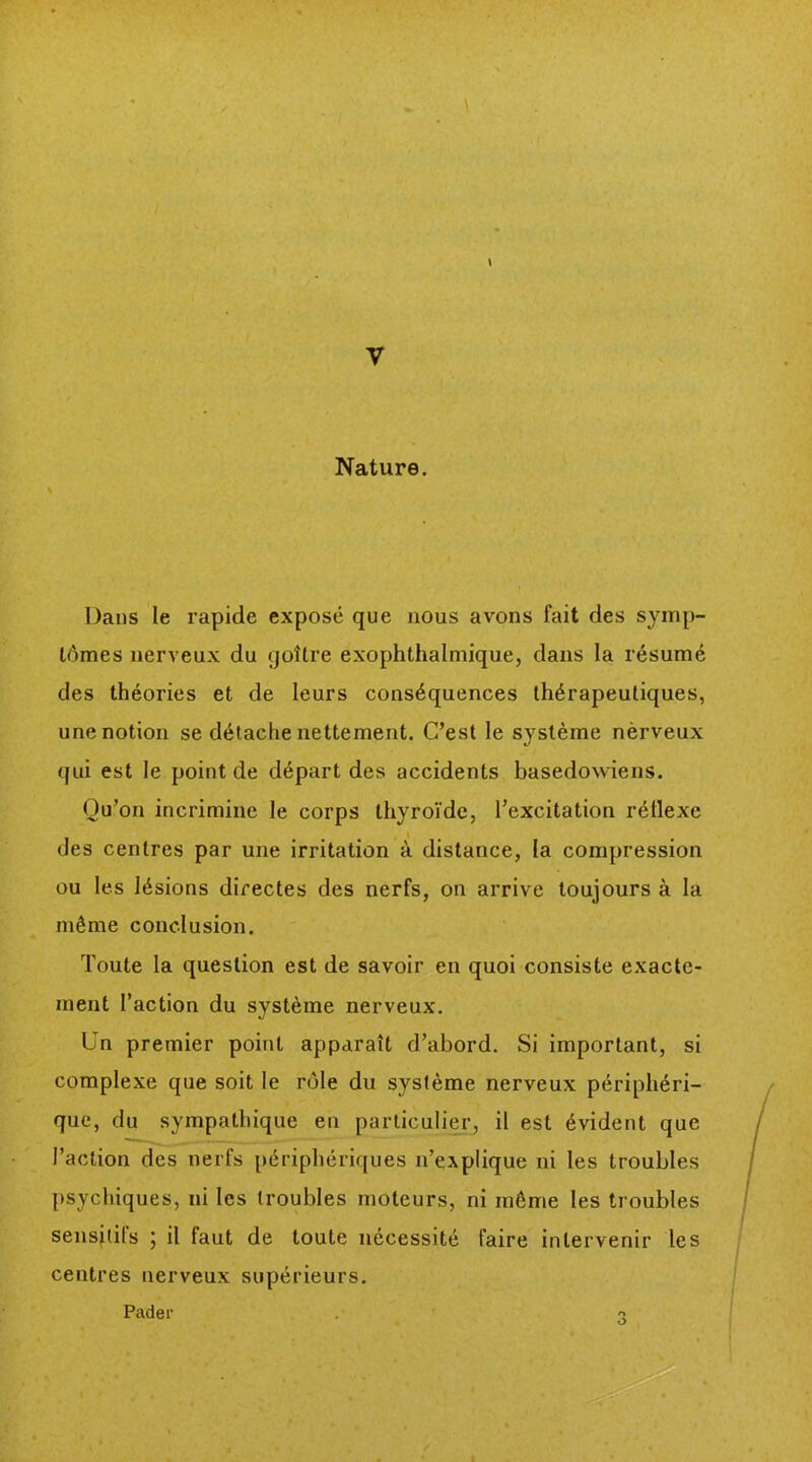 Nature. Dans le rapide exposé que nous avons fait des symp- tômes nerveux du goîlre exophthalmique, dans la résumé des théories et de leurs conséquences thérapeutiques, une notion se détache nettement. C’est le système nèrveux qui est le point de départ des accidents basedowiens. Qu’on incrimine le corps thyroïde, l’excitation réllexc des centres par une irritation à distance, la compression ou les lésions directes des nerfs, on arrive toujours à la même conclusion. Toute la question est de savoir en quoi consiste exacte- ment l’action du système nerveux. Un premier point apparaît d’abord. Si important, si complexe que soit le rôle du système nerveux périphéri- que, du sympathique en particulier, il est évident que l’action des nerfs périphériques n’explique ni les troubles psychiques, ni les (roubles moteurs, ni même les troubles sensitifs ; il faut de toute nécessité faire intervenir les centres nerveux supérieurs. Pader o O