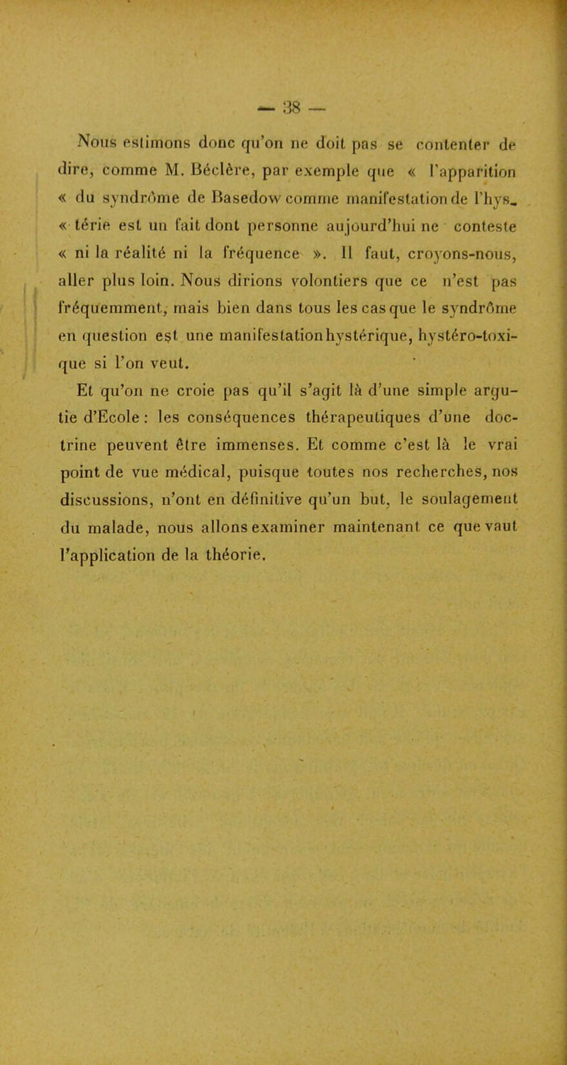 Nous estimons donc qu’on ne doit pas se contenter de dire, comme M. Béclère, par exemple que « l'apparition « du syndrome de Basedow comme manifestation de l’hys.. « tèrie est un fait dont personne aujourd’hui ne conteste « ni la réalité ni la fréquence ». il faut, croyons-nous, aller plus loin. Nous dirions volontiers que ce n’est pas fréquemment, mais bien dans tous les cas que le syndrôme en question est une manifestation hystérique, hystéro-toxi- que si l’on veut. Et qu’on ne croie pas qu’il s’agit là d’une simple argu- tie d’Ecole : les conséquences thérapeutiques d’une doc- trine peuvent être immenses. Et comme c’est là le vrai point de vue médical, puisque toutes nos recherches, nos discussions, n’ont en définitive qu’un but, le soulagement du malade, nous allons examiner maintenant ce que vaut l’application de la théorie.