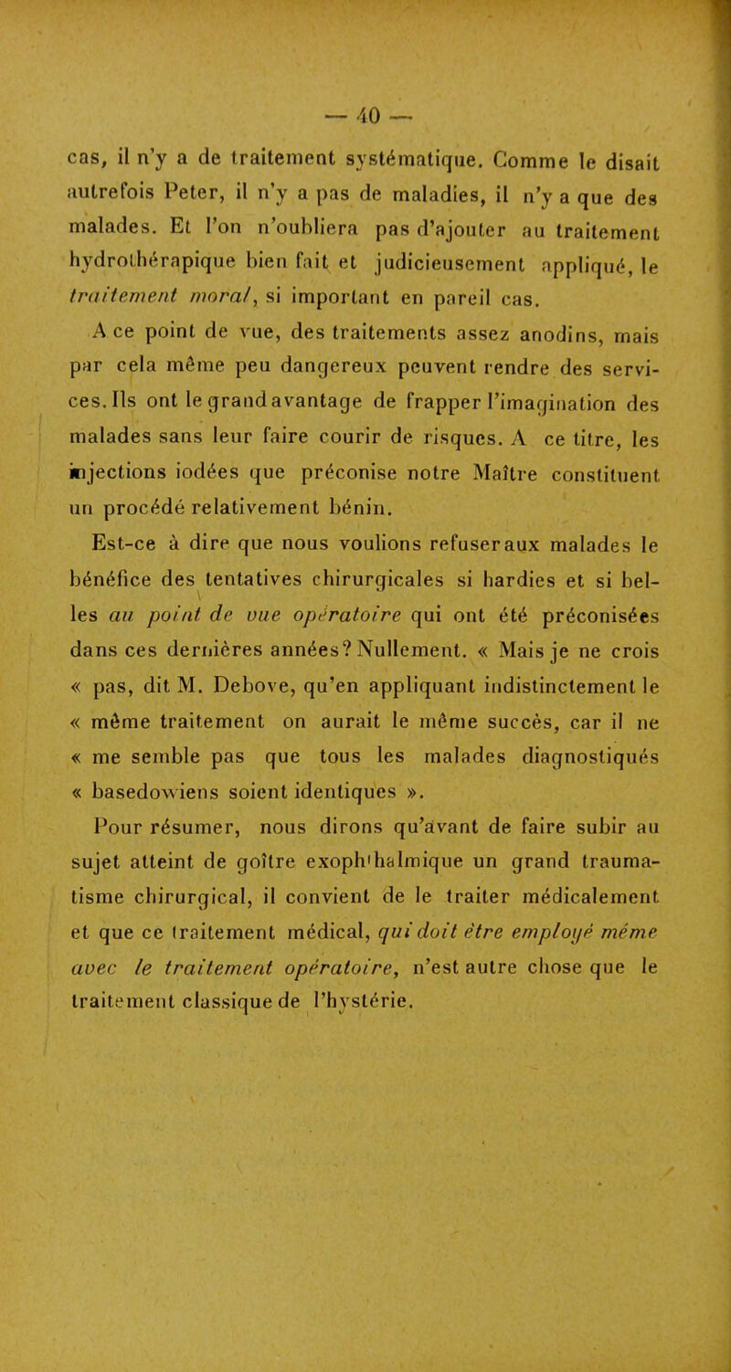 cas, il n’y a de traitement systématique. Comme le disait autrefois Peter, il n’y a pas de maladies, il n’y a que des malades. Et l’on n’oubliera pas d’ajouter au traitement hydrothérapique bien fait et judicieusement appliqué, le traitement moral, si important en pareil cas. A ce point de vue, des traitements assez anodins, mais par cela même peu danqereux peuvent rendre des servi- ces. Ils ont le grandavantage de frapper l’imagination des malades sans leur faire courir de risques. A ce titre, les injections iodées que préconise notre Maître constituent un procédé relativement bénin. Est-ce à dire que nous voulions refuser aux malades le bénéfice des tentatives chirurgicales si hardies et si bel- les au point de vue opératoire qui ont été préconisées « pas, dit M. Debove, qu’en appliquant indistinctement le « même traitement on aurait le même succès, car il ne « me semble pas que tous les malades diagnostiqués « basedowiens soient identiques ». Pour résumer, nous dirons qu’avant de faire subir au sujet atteint de goître exophtalmique un grand trauma- tisme chirurgical, il convient de le traiter médicalement et que ce traitement médical, qui doit être employé même avec le traitement opératoire, n’est autre chose que le traitement classique de l’hystérie. dans ces dernières années? Nullement. « Mais je ne crois /