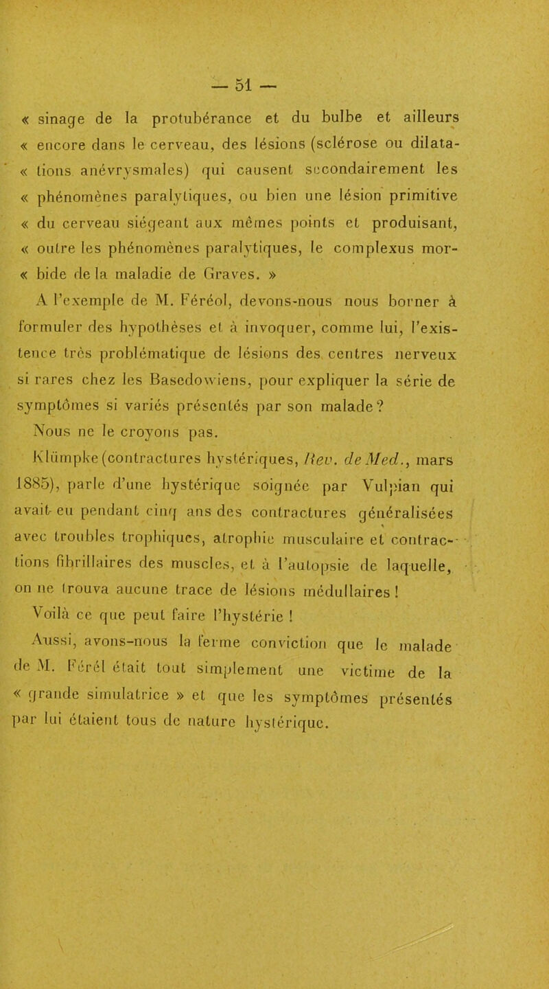 « sinage de la protubérance et du bulbe et ailleurs « encore dans le cerveau, des lésions (sclérose ou dilata- « lions anévrysmales) qui causent secondairement les « phénomènes paralytiques, ou bien une lésion primitive « du cerveau siégeant aux mêmes points et produisant, « outre les phénomènes paralytiques, le complexus mor- « bide delà maladie de Graves. » A l’exemple de M. Féréol, devons-nous nous borner à formuler des hypothèses et à invoquer, comme lui, l’exis- tence très problématique de lésions des centres nerveux si rares chez les Basedowiens, pour expliquer la série de symptômes si variés présentés par son malade? Nous ne le croyons pas. Kliimpke (contractures hystériques, Hev. de Med., mars 1885), parle d’une hystérique soignée par Vulpian qui avait- eu pendant cinq ans des contractures généralisées * avec troubles trophiques, atrophie musculaire et contrac- tions fibrillaires des muscles, et à l’autopsie de laquelle, on ne irouva aucune trace de lésions médullaires! Voilà ce que peut faire l’hystérie ! Aussi, avons-nous la ferme conviction que le malade de M. Férél était tout simplement une victime de la « grande simulatrice » et que les symptômes présentés par lui étaient tous de nature hystérique.