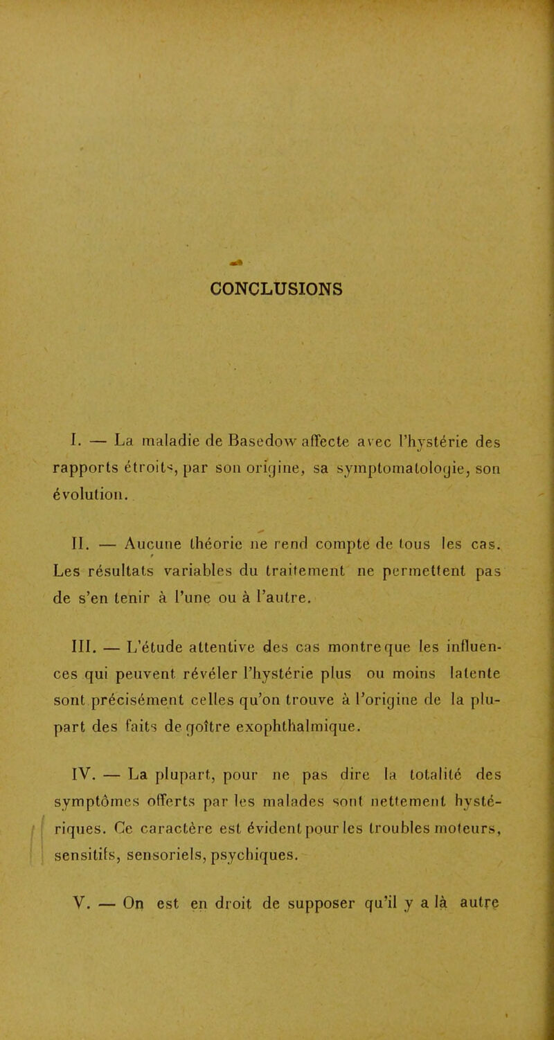 CONCLUSIONS I. — La maladie de Basedow affecte avec l’hystérie des rapports étroits, par son origine, sa symptomatologie, son évolution. II. — Aucune théorie ne rend compte de tous les cas. Les résultats variables du traitement ne permettent pas de s’en tenir à l’une ou à l’autre. III. — L’étude attentive des cas montre que les influen- ces qui peuvent révéler l’hystérie plus ou moins latente sont précisément celles qu’on trouve à l’origine de la plu- part des faits de goitre exophlhalmique. IV. — La plupart, pour ne pas dire la totalité des symptômes offerts par les malades sont nettement hysté- riques. Ce caractère est évident pour les troubles moteurs, sensitifs, sensoriels, psychiques.