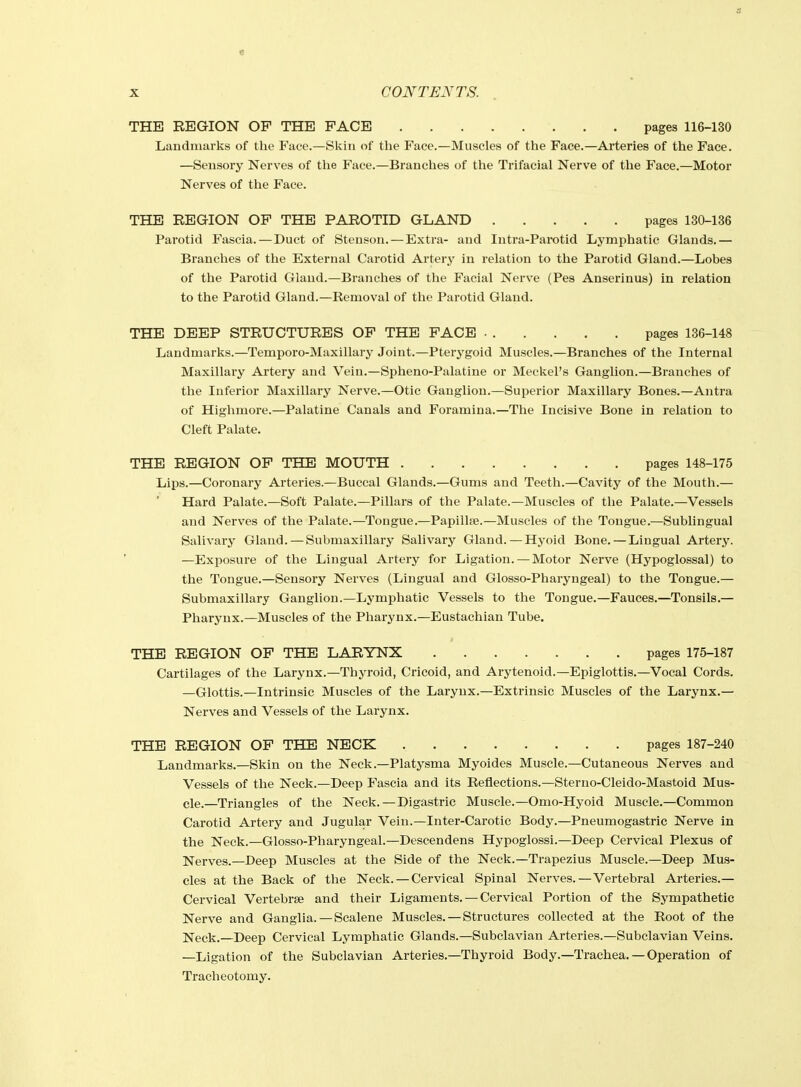 a X CONTENTS. THE REGION OP THE PACE pages 116-130 Landmarks of the Face.—Skin of the Face.—Muscles of the Face.—Arteries of the Face. —Sensory Nerves of the Face.—Branches of the Trifacial Nerve of the Face.—Motor Nerves of the Face. Parotid Fascia.—Duct of Stenson.—Extra- and Intra-Parotid Lymphatic Glands.— Branches of the External Carotid Artery in relation to the Parotid Gland.—Lobes of the Parotid Gland.—Branches of the Facial Nerve (Pes Anserinus) in relation to the Parotid Gland.—Removal of the Parotid Gland. THE DEEP STRUCTURES OP THE FACE pages 136-148 Landmarks.—Temporo-Maxillary Joint.—Pterygoid Muscles.—Branches of the Internal Maxillary Artery and Vein.—Spheno-Palatine or Meckel's Ganglion.—Branches of the Inferior Maxillary Nerve.—Otic Ganglion.—Superior Maxillary Bones.—Antra of Highmore.—Palatine Canals and Foramina.—The Incisive Bone in relation to Cleft Palate. THE REGION OP THE MOUTH pages 148-175 Lips.—Coronary Arteries.—Buccal Glands.—Gums and Teeth.—Cavity of the Mouth.— Hard Palate.—Soft Palate.—Pillars of the Palate.—Muscles of the Palate.—Vessels and Nerves of the Palate.—Tongue.—Papillae.—Muscles of the Tongue.—Sublingual Salivary Gland.—Submaxillary Salivary Gland.—Hyoid Bone.—Lingual Artery. —Exposure of the Lingual Artery for Ligation. — Motor Nerve (Hypoglossal) to the Tongue.—Sensory Nerves (Lingual and Glosso-Pharyngeal) to the Tongue.— Submaxillary Ganglion.—Lymphatic Vessels to the Tongue.—Fauces.—Tonsils.— Pharynx.—Muscles of the Pharynx.—Eustachian Tube. THE REGION OF THE LARYNX pages 175-187 Cartilages of the Larynx.—Thyroid, Cricoid, and Arytenoid.—Epiglottis.—Vocal Cords. —Glottis.—Intrinsic Muscles of the Larynx.—Extrinsic Muscles of the Larynx.— Nerves and Vessels of the Larynx. Landmarks.—Skin on the Neck.—Platysma Myoides Muscle.—Cutaneous Nerves and Vessels of the Neck.—Deep Fascia and its Reflections.—Sterno-Cleido-Mastoid Mus- cle.—Triangles of the Neck.—Digastric Muscle.—Omo-Hyoid Muscle.—Common Carotid Artery and Jugular Vein.—Inter-Carotic Body.—Pneumogastric Nerve in the Neck.—Glosso-Pharyngeal.—Descendens Hypoglossi.—Deep Cervical Plexus of Nerves.—Deep Muscles at the Side of the Neck.—Trapezius Muscle.—Deep Mus- cles at the Back of the Neck. — Cervical Spinal Nerves.—Vertebral Arteries.— Cervical Vertebrae and their Ligaments. —Cervical Portion of the Sympathetic Nerve and Ganglia.—Scalene Muscles. — Structures collected at the Root of the Neck;.—Deep Cervical Lymphatic Glands.—Subclavian Arteries.—Subclavian Veins. —Ligation of the Subclavian Arteries.—Thyroid Body.—Trachea. — Operation of Tracheotomy. THE REGION OF THE PAROTID GLAND pages 130-136 THE REGION OF THE NECK pages 187-240