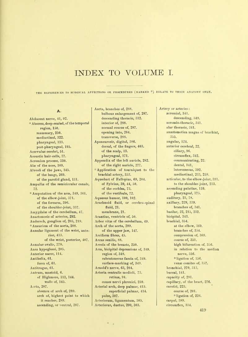 INDEX TO VOLUME I. 'THE REFERENCES TO SURGICAL AFFECTIONS OR PROCEDURES (MARKED *) RELATE TO THEIR ANATOMY ONLY. A. Abducent nerve, 41, 92. * Abscess, deep-seated, of the temporal region, 150. mammary, 250. mediastinal, 322. pharyngeal, 133. post-pharyDgeal, 195. Acervulus cerebri, 51. Acoustic hair-cells, 77. Acromion process, 330. Alaj of the nose, 109. Alveoli of the jaws, 145. of the lungs, 269. of the parotid gland, 131. Ampullas of the semicircular canals, 72. * Amputation of the arm, 349, 361. of the elbow-joint, 371. of the forearm, 396. of the shoulder-joint, 337. Amygdalae of the cerebellum, 47. Anastomosis of arteries, 292. Andersch, ganglion of, 205, 219. * Aneurism of the aorta, 288. Annular ligament of the wrist, ante- rior, 413. of the wrist, posterior, 407. Annulus ovalis, 278. Ansa hypoglossi, 205. Anterior nares, 114. Antihelix, 61. fossa of, 61. Antitragus, 61. Antrum, mastoid, 6. of Highmore, 113, 144. walls of, 145. Aorta, 287. absence of arch of, 289. arch of, highest point to which it reaches, 289. ascending, or ventral, 287. Aorta, branches of, 288. bulbous enlargement of, 287. descending thoracic, 312. interior of, 288. normal course of, 287. opening into, 284. transverse, 288. Aponeurosis, digital, 386. dorsal, of the fingers, 403. of the scalp, 13. pharyngeal, 171. Appendix of the left auricle, 282. of the right auricle, 277. Application of tourniquet to the brachial artery, 353. Aqueduct of Fallopius, 69, 204. of Sylvius, 39, 44, 50. of the cochlea, 73. of the vestibule, 72. Aqueous humor, 100, 102. Arachnoid fluid, or cerebro-spinal fluid, 21. membrane, 21. Arantius, ventricle of, 50. Arbor vitse of the cerebellum, 49. Arch of the aorta, 289. of the upper jaw, 147. Arciform fibres, 45. Arcus senilis, 88. Areola of the breasts, 250. Arm, bicipital depressions of, 349. region of, 348. subcutaneous fascia of, 349. surface-marking of, 349. Arnold's nerve, 63, 204. Arteria centralis modioli, 73. retinas, 94. comes nervi phrenici, 259. Arterial arch, deep palmar, 415. superficial palmar, 414. pulse, 307. Arteriosum, ligamentum, 305. Arteriosus, ductus, 290, 303. Artery or arteries : acromial, 341. descending, 349. acromio-thoracic, 341. alar thoracic, 341. anastomotica magna of brachial, 355. angular, 124. anterior cerebral, 22. ciliary, 96. circumflex, 342. communicating, 22. dental, 141. interosseous, 392. mediastinal, 233, 259. articular, to the elbow-joint, 391. to the shoulder-joint, 233. ascending palatine, 159. pharyngeal, 175. auditory, 23, 78. axillary, 229, 339. branches of, 341. basilar, 22, 215, 232. bicipital, 343. brachial, 354. at the elbow, 369. branches of, 354. compression of, 369. course of, 351. high bifurcation of, 356. in relation to the median nerve, 356. * ligation of, 356. venaa comites of, 357. bronchial, 270, 313. buccal, 141. capacity of, 291. capillary, of the heart, 276. carotid, 223. course of, 201. * ligation of, 226. carpal, 389. circumflex, 334.