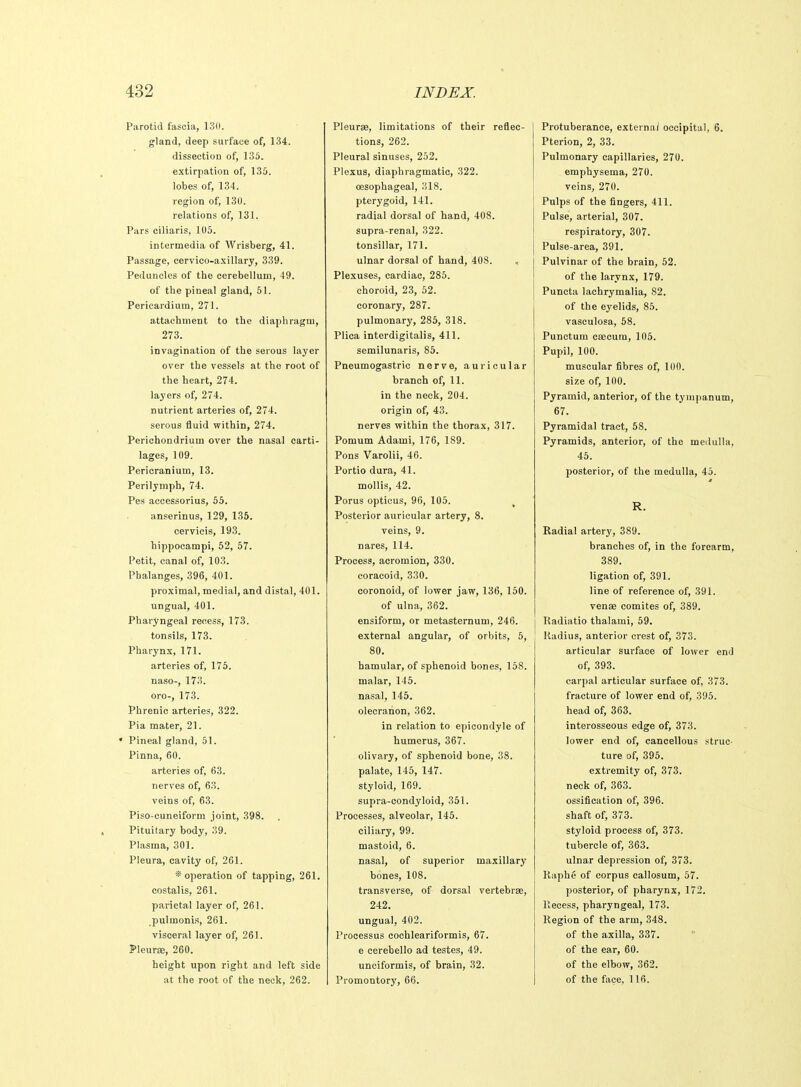 Parotid fascia, 130. gland, deep surface of, 134. dissection of, 135. extirpation of, 135. lobes of, 134. region of, 130. relations of, 131. Pars ciliaris, 105. intermedia of Wrisberg, 41. Passage, cervico-axillary, 339. Peduncles of the cerebellum, 49. of the pineal gland, 51. Pericardium, 271. attachment to the diaphragm, 273. invagination of the serous layer over the vessels at the root of the heart, 274. layers of, 274. nutrient arteries of, 274. serous fluid within, 274. Perichondrium over the nasal carti- lages, 109. Pericranium, 13. Perilymph, 74. Pes accessorius, 55. anserinus, 129, 135. cervicis, 193. hippocampi, 52, 57. Petit, canal of, 103. Phalanges, 396, 401. proximal, medial, and distal, 401. ungual, 401. Pharyngeal recess, 173. tonsils, 173. Pharynx, 171. arteries of, 175. naso-, 173. oro-, 173. Phrenic arteries, 322. Pia mater, 21, • Pineal gland, 51. Pinna, 60. arteries of, 63. nerves of, 63. veins of, 63. Piso-cuneiform joint, 398. Pituitary body, 39. Plasma, 301. Pleura, cavity of, 261. * operation of tapping, 261. costalis, 261. parietal layer of, 261. pulmonis, 261. visceral layer of, 261. Pleurae, 260. height upon right and left side at the root of the neck, 262. Pleurae, limitations of their reflec- tions, 262. Pleural sinuses, 252. Plexus, diaphragmatic, 322. oesophageal, 318. pterygoid, 141. radial dorsal of hand, 408. supra-renal, 322. tonsillar, 171. ulnar dorsal of hand, 408. < Plexuses, cardiac, 285. choroid, 23, 52. coronary, 287. pulmonary, 285, 318. Plica interdigitalis, 411. semilunaris, 85. Pneumogastric nerve, auricular branch of, 11. in the neck, 204. origin of, 43. nerves within the thorax, 317. Pomum Adami, 176, 189. Pons Varolii, 46. Portio dura, 41. mollis, 42. Porus opticus, 96, 105. , Posterior auricular artery, 8. veins, 9. nares, 114. Process, acromion, 330. coracoid, 330. coronoid, of lower jaw, 136, 150. of ulna, 362. ensiform, or metasternum, 246. external angular, of orbits, 5, 80. hamular, of sphenoid bones, 158. malar, 145. nasal, 145. olecranon, 362. in relation to epicondyle of humerus, 367. olivary, of sphenoid bone, 38. palate, 145, 147. styloid, 169. supra-condyloid, 351. Processes, alveolar, 145. ciliary, 99. mastoid, 6. nasal, of superior maxillary bones, 108. transverse, of dorsal vertebrae, 242. ungual, 402. Processus cochleariformis, 67. e cerebello ad testes, 49. unciformis, of brain, 32. Promontory, 66. Protuberance, externa/ occipital, 6. Pterion, 2, 33. Pulmonary capillaries, 270. emphysema, 270. veins, 270. Pulps of the fingers, 411. Pulse, arterial, 307. respiratory, 307. Pulse-area, 391. Pulvinar of the brain, 52. of the larynx, 179. Puncta lachrymalia, 82. of the eyelids, 85. vasculosa, 58. Punctual csecum, 105. Pupil, 100. muscular fibres of, 100. size of, 100. Pyramid, anterior, of the tympanum, 67. Pyramidal tract, 58. Pyramids, anterior, of the medulla, 45. posterior, of the medulla, 45. R. Radial artery, 389. branches of, in the forearm, 389. ligation of, 391. line of reference of, 391. venae comites of, 389. Radiatio thalami, 59. Radius, anterior crest of, 373. articular surface of lower end of, 393. carpal articular surface of, 373. fracture of lower end of, 395. head of, 363. interosseous edge of, 373. lower end of, cancellous struc- ture of, 395. extremity of, 373. neck of, 363. ossification of, 396. shaft of, 373. styloid process of, 373. tubercle of, 363. ulnar depression of, 373. Raphe of corpus callosum, 57. posterior, of pharynx, 172. Recess, pharyngeal, 173. Region of the arm, 348. of the axilla, 337. of the ear, 60. of the elbow, 362. of the face, 116.