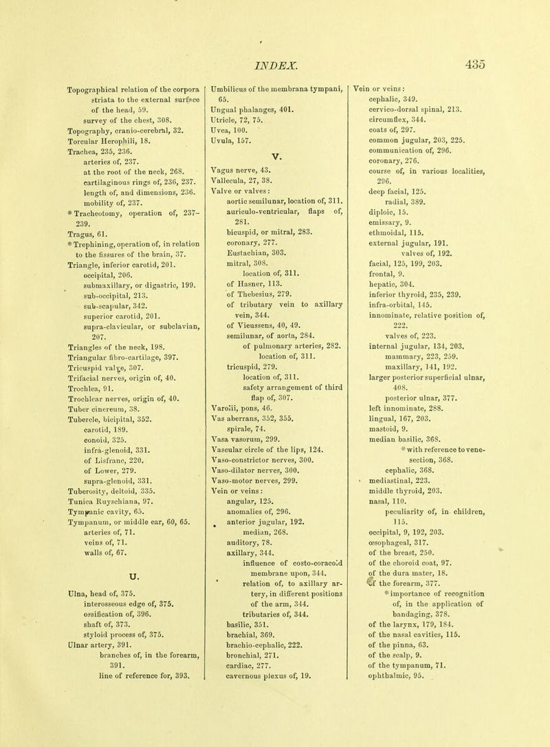 Topographical relation of the corpora striata to the external surface of the head, 59. survey of the chest, 308. Topography, cranio-cerebral, 32. Torcular Herophili, 18. Trachea, 235, 236. arteries of, 237. at the root of the neck, 268. cartilaginous rings of, 236, 237. length of, and dimensions, 236. mobility of, 237. * Tracheotomy, operation of, 237- 239. Tragus, 61. * Trephining, operation of, in relation to the fissures of the brain, 37. Triangle, inferior carotid, 201. occipital, 206. submaxillary, or digastric, 199. sub-occipital, 213. sub-scapular, 342. superior carotid, 201. supra-clavicular, or subclavian, 207. Triangles of the neck, 198. Triangular fibro-cartilage, 397. Tricuspid valv,e, 307. Trifacial nerves, origin of, 40. Trochlea, 91. Trochlear nerves, origin of, 40. Tuber cinereum, 38. Tubercle, bicipital, 352. carotid, 189. conoid, 325. infra-glenoid, 331. of Lisfranc, 220. of Lower, 279. supra-glenoid, 331. Tuberosity, deltoid, 335. Tunica Ruyschiana, 97. Tympanic cavity, 65. Tympanum, or middle ear, 60, 65. arteries of, 71. veins of, 71. walls of, 67. U. Ulna, head of, 375. interosseous edge of, 375. ossification of, 396. shaft of, 373. styloid process of, 375. Dinar artery, 391. branches of, in the forearm, 391. line of reference for, 393. Umbilicus of the membrana tympani, 65. Ungual phalanges, 401. Utricle, 72, 75. Uvea, 100. Uvula, 157. V. Vagus nerve, 43. Vallecula, 27, 38. Valve or valves: aortic semilunar, location of, 311. auriculo-ventricular, flaps of, 281. bicuspid, or mitral, 283. coronary, 277. Eustachian, 303. mitral, 308. location of, 311. of Hasner, 113. of Thebesius, 279. of tributary vein to axillary vein, 344. of Vieussens, 40, 49. semilunar, of aorta, 284. of pulmonary arteries, 282. location of, 311. tricuspid, 279. location of, 311. safety arrangement of third flap of, 307. Varolii, pons, 46. Vas aberrans, 352, 355. spirale, 74. Vasa vasorum, 299. Vascular circle of the lips, 124. Vaso-constrictor nerves, 300. Vaso-dilator nerves, 300. Vaso-motor nerves, 299. Vein or veins : angular, 125. anomalies of, 296. anterior jugular, 192. median, 268. auditory, 78. axillary, 344. influence of costo-coracoid membrane upon, 344. relation of, to axillary ar- tery, in different positions of the arm, 344. tributaries of, 344. basilic, 351. brachial, 369. braehio-cephalic, 222. bronchial, 271. cardiac, 277. cavernous plexus of, 19. Vein or veins: cephalic, 349. cervico-dorsal spinal, 213. circumflex, 344. coats of, 297. common jugular, 203, 225. communication of, 296. coronary, 276. course of, in various localities, 296. deep facial, 125. radial, 389. diploic, 15. emissary, 9. ethmoidal, 115. external jugular, 191. valves of, 192. facial, 125, 199, 203. frontal, 9. hepatic, 304. inferior thyroid, 235, 239. infra-orbital, 145. innominate, relative position of, 222. valves of, 223. internal jugular, 134, 203. mammary, 223, 259. maxillary, 141, 192. larger posterior superficial ulnar, 408. posterior ulnar, 377. left innominate, 288. lingual, 167, 203. mastoid, 9. median basilic, 368. * with reference to vene- section, 368. cephalic, 368. mediastinal, 223. middle thyroid, 203. nasal, 110. peculiarity of, in- children, 115. occipital, 9, 192, 203. oesophageal, 317. of the breast, 250. of the choroid coat, 97. of the dura mater, 18. €f the forearm, 377. importance of recognition of, in the application of bandaging, 378. of the larynx, 179, 184. of the nasal cavities, 115. of the pinna, 63. of the scalp, 9. of the tympanum, 71. ophthalmic, 95.