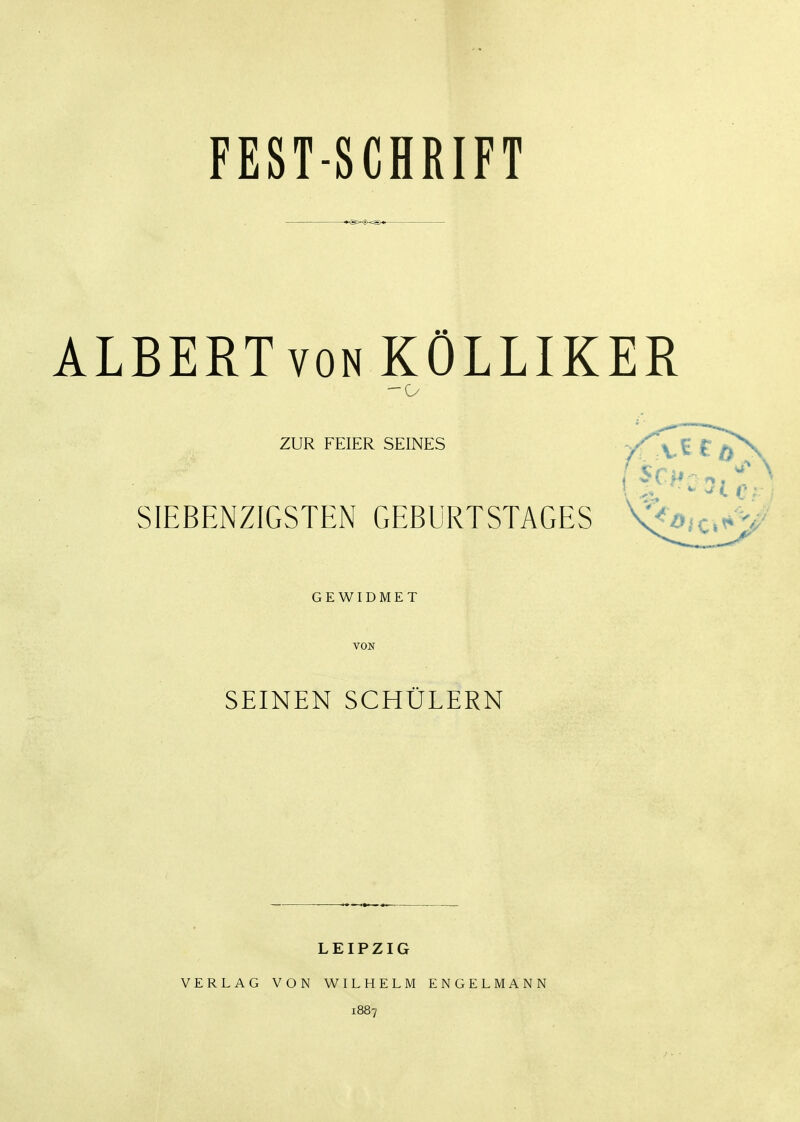 FEST-SCHRIFT *<s>^i>-=s>* ÄLBERTvoN KÖLLIKER ZUR FEIER SEINES yf ^.C € SIEBENZIGSTEN GEBURTSTAGES GEWIDMET VON SEINEN SCHÜLERN LEIPZIG VERLAG VON WILHELM ENGELMANN