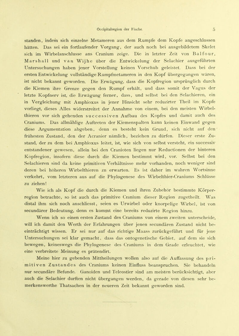 standen, indem sich einzelne Metameren aus dem Rumpfe dem Kopfe angeschlossen hätten. Das sei ein fortlaufender Vorgang, der auch noch bei ausgebildetem Skelet sich im Wirbelanschlusse ans Cranium zeige. Die in letzter Zeit von Balfour, Marshall und van Wijhe über die Entwickelung der Selachier ausgeführten Untersuchungen haben jener Vorstellung keinen Vorschub geleistet. Dass bei der ersten Entwickelung vollständige Rumpfmetameren in den Kopf übergegangen wären, ist nicht bekannt geworden. Die Erwägung, dass die Kopfregion ursprünglich durch die Kiemen ihre Grenze gegen den Rumpf erhält, und dass somit der Vagus der letzte Kopfnerv ist, die Erwägung ferner, dass, und selbst bei den Selachieren, ein in Vergleichung mit Amphioxus in jener Hinsicht sehr reduzirter Theil im Kopfe vorliegt, dieses Alles widerstreitet der Annahme von einem, bei den meisten Wirbel- thieren vor sich gehenden successiven Aufbau des Kopfes und damit auch des Craniums. Das allmählige Auftreten der Kiemenspalten kann keinen Einwand gegen diese Argumentation abgeben, denn es besteht kein Grund, sich nicht auf den frühesten Zustand, den der Acranier nämlich, beziehen zu dürfen. Dieser erste Zu- stand, der zu dem bei Amphioxus leitet, ist, wie sich von selbst versteht, ein successiv entstandener gewesen, allein bei den Cranioten liegen nur Reductionen der hinteren Kopfregion, insofern diese durch die Kiemen bestimmt wird, vor. Selbst bei den Selachieren sind da keine primitiven Verhältnisse mehr vorhanden, noch weniger sind deren bei höheren Wirbelthieren zn erwarten. Es ist daher im wahren Wortsinne verkehrt, vom letzteren aus auf die Phylogenese des Wirbelthier-Craniums Schlüsse zu ziehen! Wie ich als Kopf die durch die Kiemen und ihren Zubehör bestimmte Körper- region betrachte, so ist auch das primitive Cranium dieser Region zugetheilt. Was distal ihm sich noch anschliesst, seien es Urwirbel oder knorpelige Wirbel, ist von secundärer Bedeutung, denn es komrnt eine bereits reduzirte Region hinzu. Wenn ich so einen ersten Zustand des Craniums von einem zweiten unterscheide, will ich damit den Werth der Erfahrungen über jenen secundären Zustand nicht be- einträchtigt wissen. Er sei nur auf das richtige Maass zurückgeführt und für jene Untersuchungen sei klar gemacht, dass das ontogenetische Gebiet, auf dem sie sich bewegen, keineswegs die Phylogenese des Craniums in dem Grade erleuchtet, wie eine verbreitete iVLeinung es prätendirt. Meine hier zu gebenden Mittheilungen wollen also auf die Auffassung des pri- mitiven Zustandes des Craniums keinen Einfluss beanspruchen. Sie behandeln nur secundäre Befunde. Ganoiden und Teleostier sind am meisten berücksichtigt, aber auch die Selachier durften nicht übergangen werden, da gerade von diesen sehr be- merkenswerthe Thatsachen in der neueren Zeit bekannt geworden sind.