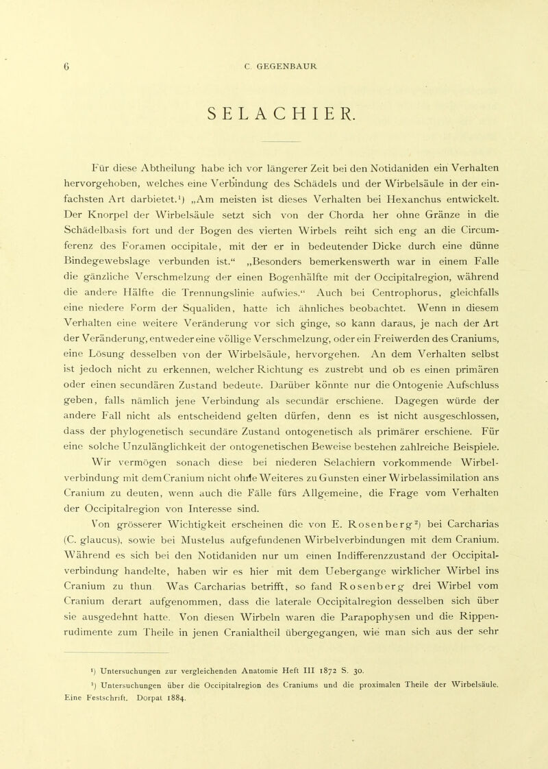 SELACHIER. Für diese Abtheilung habe ich vor längerer Zeit bei den Notidaniden ein Verhalten hervorgehoben, welches eine Verbindung des Schädels und der Wirbelsäule in der ein- fachsten Art darbietet.') „Am meisten ist dieses Verhalten bei Hexanchus entwickelt. Der Knorpel der Wirbelsäule setzt sich von der Chorda her ohne Gränze in die Schädelbasis fort und der Bogen des vierten Wirbels reiht sich eng an die Circum- ferenz des Foramen occipitale, mit der er in bedeutender Dicke durch eine dünne Bindegewebslage verbunden ist. „Besonders bemerkenswerth war in einem Falle die gänzliche Verschmelzung der einen Bogenhälfte mit der Occipitalregion, während die andere Hälfte die Trennungslinie aufwies. Auch bei Centrophorus, gleichfalls eine niedere Form der Squaliden, hatte ich ähnliches beobachtet. Wenn in diesem Verhalten eine weitere Veränderung vor sich ginge, so kann daraus, je nach der Art der Veränderung, entweder eine völlige Verschmelzung, oder ein Freiwerden des Craniums, eine Lösung desselben von der Wirbelsäule, hervorgehen. An dem Verhalten selbst ist jedoch nicht zu erkennen, welcher Richtung es zustrebt und ob es einen primären oder einen secundären Zustand bedeute. Darüber könnte nur die Ontogenie Aufschluss geben, falls nämlich jene Verbindung als secundär erschiene. Dagegen würde der andere Fall nicht als entscheidend gelten dürfen, denn es ist nicht ausgeschlossen, dass der phylogenetisch secundäre Zustand ontogenetisch als primärer erschiene. Für eine solche Unzulänglichkeit der ontogenetischen Beweise bestehen zahlreiche Beispiele. Wir vermögen sonach diese bei niederen Selachiern vorkommende Wirbel- verbindung mit demCranium nicht ohrfe Weiteres zu Gunsten einer Wirbelassimilation ans Cranium zu deuten, wenn auch die Fälle fürs Allgemeine, die Frage vom Verhalten der Occipitalregion von Interesse sind. V^on grösserer Wichtigkeit erscheinen die von E. Rosenberg''') bei Carcharias (C. glaucus), sowie bei Mustelus aufgefundenen Wirbelverbindungen mit dem Cranium. Während es sich bei den Notidaniden nur um einen Indifferenzzustand der Occipital- verbindung handelte, haben wir es hier mit dem Uebergange wirklicher Wirbel ins Cranium zu thun. Was Carcharias betrifft, so fand Rosenberg drei Wirbel vom Cranium derart aufgenommen, dass die laterale Occipitalregion desselben sich über sie ausgedehnt hatte. Von diesen Wirbeln waren die Parapophysen vmd die Rippen- rudimente zum Theile in jenen Cranialtheil übergegangen, wie man sich aus der sehr 1) Untersuchungen zur vergleichenden Anatomie Heft III 1872 S. 30. ''j Untersuchungen über die Occipitalregion des Craniums und die proximalen Theile der Wirbelsäule. Eine Festschrift. Dorpat 1884.