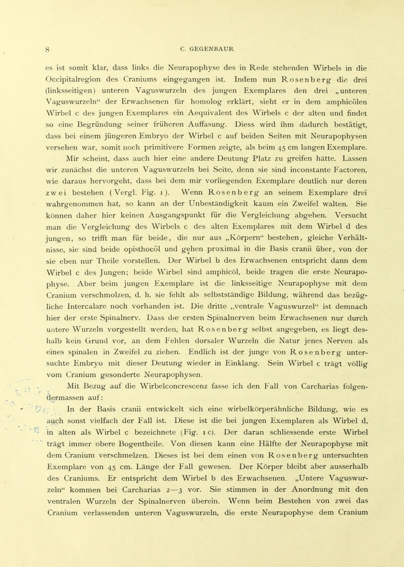 es ist somit klar, dass links die Neurapophyse des in Rede stehenden Wirbels in die Occipitalregion des Craniums eingegangen ist. Indem nun Rosenberg die drei (linksseitigen) unteren Vaguswurzeln des jungen Exemplares den drei „unteren, Vaguswurzeln der Erwachsenen für homolog erklärt, sieht er in dem amphicölen Wirbel c des jungen Exemplares ein Aequivalent des Wirbels c der alten und findet so eine Begründung seiner früheren Auffasung. Diess wird ihm dadurch bestätigt, dass bei einem jüngeren Embryo der Wirbel c auf beiden Seiten mit Neurapophysen versehen war, somit noch primitivere Formen zeigte, als beim 45 cm langen Exemplare. Mir scheint, dass auch hier eine andere Deutung Platz zu greifen hätte. Lassen wir zunächst die unteren Vaguswurzeln bei Seite, denn sie sind inconstante Factoren, wie daraus hervorgeht, dass bei dem mir vorliegenden Exemplare deutlich nur deren zwei bestehen (Vergl. Fig. i). Wenn Rosenberg an seinem Exemplare drei wahrgenommen hat, so kann an der Unbeständigkeit kaum ein Zweifel walten. Sie können daher hier keinen Ausgangspunkt für die Vergleichung abgeben. Versucht man die Vergleichung des Wirbels c des alten Exemplares mit dem Wirbel d des jungen, so trifft man für beide, die nur aus „Körpern bestehen, gleiche Verhält- nisse, sie' sind beide opisthocöl und gehen proximal in die Basis cranii über, von der sie eben nur Theile vorstellen. Der Wirbel b des Erwachsenen entspricht dann dem Wirbel c des Jungen; beide Wirbel sind amphicöl, beide tragen die erste Neurapo- physe. Aber beim jungen Exemplare ist die linksseitige Neurapophyse mit dem Cranium verschmolzen, d. h. sie fehlt als selbstständige Bildung, während das bezüg- liche Intercalare noch vorhanden ist. Die dritte ,,ventrale Vaguswurzel ist demnach hier der erste Spinalnerv. Dass die ersten Spinalnerven beim Erwachsenen nur durch untere Wurzeln vorgestellt werden, hat Rosenberg selbst angegeben, es liegt des- halb kein Grund vor, an dem Fehlen dorsaler Wurzeln die Natur jenes Nerven als eines spinalen in Zweifel zu ziehen. Endlich ist der junge von Rosenberg unter- suchte Embryo mit dieser Deutung wieder in Einklang. Sein Wirbel c trägt völlig vom Cranium gesonderte Neurapophysen. Mit Bezug auf die Wirbelconcrescenz fasse ich den Fall von Carcharias folgen- ■äermassen auf: In der Basis cranii entwickelt sich eine wirbelkörperähnliche Bildung, wie es auch sonst vielfach der Fall ist. Diese ist die bei jungen Exemplaren als Wirbel d, in alten als Wirbel c bezeichnete (Fig. i c). Der daran schliessende erste Wirbel trägt immer obere Bogentheile. Von diesen kann eine Hälfte der Neurapophyse mit dem Cranium verschmelzen. Dieses ist bei dem einen von Rosenberg untersuchten Exemplare von 45 cm. Länge der Fall gewesen. Der Körper bleibt aber ausserhalb des Craniums. Er entspricht dem Wirbel b des Erwachsenen. „Untere Vaguswur- zeln kommen bei Carcharias 2—3 vor. Sie stimmen in der Anordnung mit den ventralen Wurzeln der Spinalnerven überein. Wenn beim Bestehen von zwei das Cranium verlassenden unteren Vaguswurzeln, die erste Neurapophyse dem Cranium