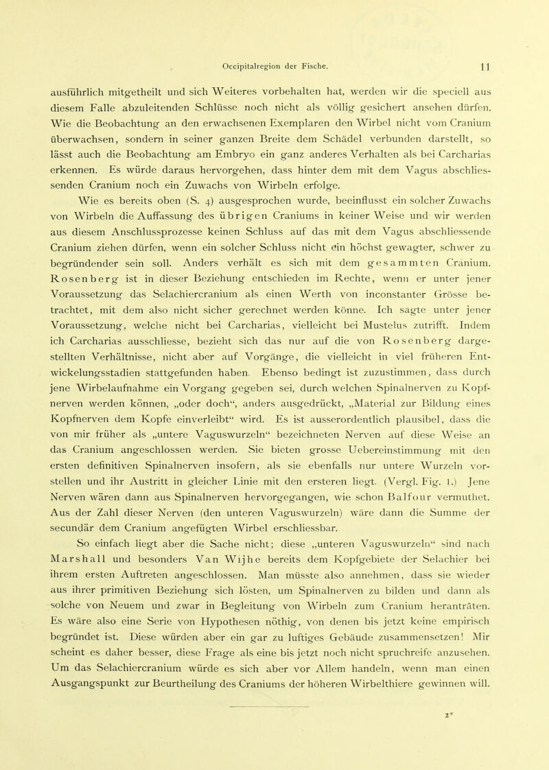ausführlich mitgetheilt und sich Weiteres vorbehalten hat, werden wir die speciell aus diesem Falle abzuleitenden Schlüsse noch nicht als völlig gesichert ansehen dürfen. Wie die Beobachtung an den erwachsenen Exemplaren den Wirbel nicht vom Cranium überwachsen, sondern in seiner ganzen Breite dem Schädel verbunden darstellt, so lässt auch die Beobachtung am Embryo ein ganz anderes Verhalten als bei Carcharias erkennen. Es würde daraus hervorgehen, dass hinter dem mit dem Vagus abschlies- senden Cranium noch ein Zuwachs von Wirbeln erfolge. Wie es bereits oben (S. 4) ausgesprochen wurde, beeinflusst ein solcher Zuwachs von Wirbeln die Auffassung des übrigen Craniums in keiner Weise und wir werden aus diesem Anschlussprozesse keinen Schluss auf das mit dem Vagus abschliessende Cranium ziehen dürfen, wenn ein solcher Schluss nicht ein höchst gewagter, schwer zu begründender sein soll. Anders verhält es sich mit dem gesammten Cranium. Rosen berg ist in dieser Beziehung entschieden im Rechte, wenn er unter jener Voraussetzung das Selachiercranium als einen Werth von inconstanter Grösse be- trachtet, mit dem also nicht sicher gerechnet werden könne. Ich sagte unter jener Voraussetzung, welche nicht bei Carcharias, vielleicht bei Mustelus zutrifft. Indem ich Carcharias ausschliesse, bezieht sich das nur auf die von Rosenberg darge- stellten Verhältnisse, nicht aber auf Vorgänge, die vielleicht in viel früheren Ent- wickelungsstadien stattgefunden haben. Ebenso bedingt ist zuzustimmen, dass durch jene Wirbelaufnahme ein Vorgang gegeben sei, durch welchen Spinalnerven zu Kopf- nerven werden können, „oder doch, anders ausgedrückt, „Material zur Bildung eines Kopfnerven dem Kopfe einverleibt wird. Es ist ausserordentlich plausibel, dass die von mir früher als „untere Vaguswurzeln bezeichneten Nerven auf diese Weise an das Cranium angeschlossen werden. Sie bieten grosse Uebereinstimmung' mit den ersten definitiven Spinalnerven insofern, als sie ebenfalls nur untere Wurzeln vor- stellen und ihr Austritt in gleicher Linie mit den ersteren liegt. (Vergl. Fig. 1.) Jene Nerven wären dann aus Spinalnerven hervorgegangen, wie schon Balfour vermuthet. Aus der Zahl dieser Nerven (den unteren Vaguswurzeln) wäre dann die Summe der secundär dem Cranium angefügten Wirbel erschliessbar. So einfach liegt aber die Sache nicht; diese ,,unteren Vaguswurzeln sind nach Marshall und besonders Van Wijhe bereits dem Kopfgebiete der Selachier bei ihrem ersten Auftreten angeschlossen. Man müsste also annehmen, dass sie wieder aus ihrer primitiven Beziehung sich lösten, um Spinalnerven zu bilden und dann als solche von Neuem und zwar in Begleitung von Wirbeln zum Cranium heranträten. Es wäre also eine Serie von Hypothesen nöthig, von denen bis jetzt keine empirisch begründet ist. Diese würden aber ein gar zu luftiges Gebäude zusammensetzen! Mir scheint es daher besser, diese Frage als eine bis jetzt noch nicht spruchreife anzusehen. Um das Selachiercranium würde es sich aber vor Allem handeln, wenn man einen Ausgangspunkt zur Beurtheilung des Craniums der höheren Wirbelthiere gewinnen will.
