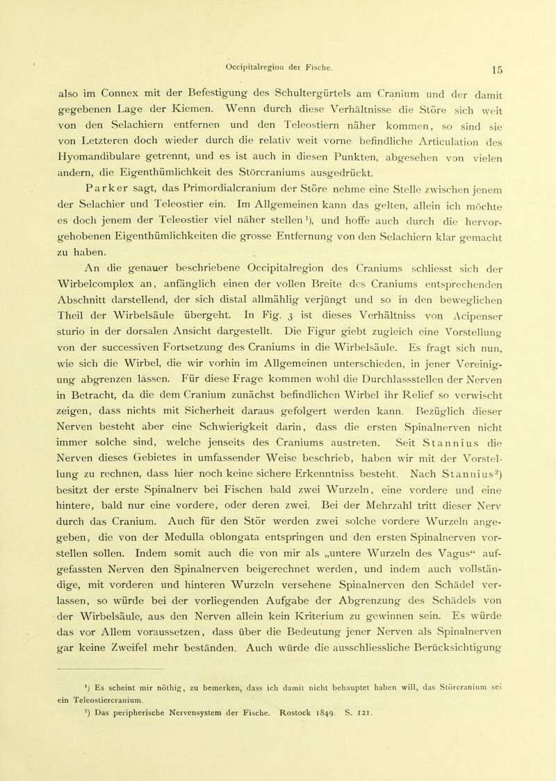 also im Connex mit der Befestigung des Schultergürtels am Cranium und der damit gegebenen Lage der Kiemen. Wenn durch diese Verhältnisse die Störe sich weit von den Selachiern entfernen und den Teleostiern näher kommen, so sind sie von Letzteren doch wieder durch die relativ weit vorne befindhche Articulation des Hyomandibulare getrennt, und es ist auch in diesen Punkten, abgesehen von vielen andern, die Eigenthümlichkeit des Störcraniums ausgedrückt. Parker sagt, das Primordialcranium der Störe nehme eine Stelle zwischen jenem der Selachier und Teleostier ein. Im Allgemeinen kann das gelten, allein ich möchte es doch jenem der Teleostier viel näher stellen und hoffe auch durch die hervor- gehobenen Eigenthümlichkeiten die grosse Entfernung von den Selachiern klar gemacht zu haben. An die genauer beschriebene Öccipitalregion des Craniums schliesst sich der Wirbelcomplex an, anfänglich einen der vollen Breite des Craniums entsprechenden Abschnitt darstellend, der sich distal allmählig verjüngt und so in den beweglichen Theil der Wirbelsäule übergeht. In Fig. 3 ist dieses Verhältniss von Acipenser sturio in der dorsalen Ansicht dargestellt. Die Figur giebt zugleich eine Vorstellung von der successiven Fortsetzung des Craniums in die Wirbelsäule. Es fragt sich nun, wie sich die Wirbel, die wir vorhin im Allgemeinen unterschieden, in jener Vereinig- ung abgrenzen lassen. Für diese Frage kommen wohl die Durchlassstellen der Nerven in Betracht, da die dem Cranium zunächst befindlichen Wirbel ihr Relief so verwischt zeigen, dass nichts mit Sicherheit daraus gefolgert werden kann. Bezüglich dieser Nerven besteht aber eine Schwierigkeit darin, dass die ersten Spinalnerven nicht immer solche sind, welche jenseits des Craniums austreten. Seit Stannius die Nerven dieses Gebietes in umfassender Weise beschrieb, haben wir mit der Vorstel- lung zu rechnen, dass hier noch keine sichere Erkenntniss besteht. Nach Stannius^) besitzt der erste Spinalnerv bei Fischen bald zwei Wurzeln, eine vordere und eine hintere, bald nur eine vordere, oder deren zwei. Bei der Mehrzahl tritt dieser Nerv durch das Cranium. Auch für den Stör werden zwei solche vordere Wurzeln ange- geben, die von der Medulla oblongata entspringen und den ersten Spinalnerven vor- stellen sollen. Indem somit auch die von mir als „untere Wurzeln des Vagus auf- gefassten Nerven den Spinalnerven beigerechnet werden, und indem auch vollstän- dige, mit vorderen und hinteren Wurzeln versehene Spinalnerven den Schädel ver- lassen, so würde bei der vorliegenden Aufgabe der Abgrenzung des Schädels von der Wirbelsäule, aus den Nerven allein kein Kriterium zu gewinnen sein. Es würde das vor Allem voraussetzen, dass über die Bedeutung jener Nerven als Spinalnerven gar keine Zweifel mehr beständen. Auch würde die ausschliessliche Berücksichtigung ') Es scheint mir nöthig, zu bemerken, dass ich damit nicht behauptet haben will, das Störcranium sei ein Teleostiercranium. ^) Das peripherische Nervensystem der Fische. Rostock 1849. S. 121.