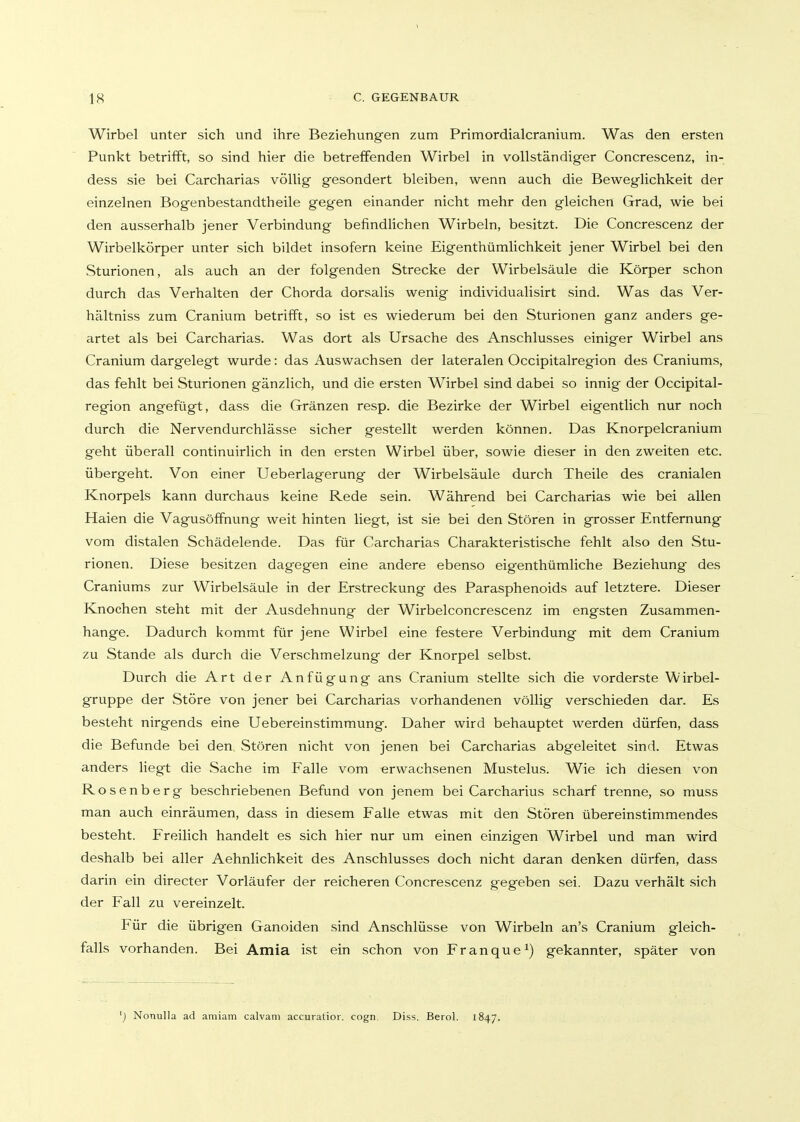 Wirbel unter sich und ihre Beziehungen zum Primordialcranium. Was den ersten Punkt betrifft, so sind hier die betreffenden Wirbel in vollständiger Concrescenz, in- dess sie bei Carcharias völlig gesondert bleiben, wenn auch die Beweglichkeit der einzelnen Bogenbestandtheile gegen einander nicht mehr den gleichen Grad, wie bei den ausserhalb jener Verbindung befindlichen Wirbeln, besitzt. Die Concrescenz der Wirbelkörper unter sich bildet insofern keine Eigenthümlichkeit jener Wirbel bei den Sturionen, als auch an der folgenden Strecke der Wirbelsäule die Körper schon durch das Verhalten der Chorda dorsalis wenig individualisirt sind. Was das Ver- hältniss zum Cranium betrifft, so ist es wiederum bei den Sturionen ganz anders ge- artet als bei Carcharias. Was dort als Ursache des Anschlusses einiger Wirbel ans Cranium dargelegt wurde: das Auswachsen der lateralen Occipitalregion des Craniums, das fehlt bei Sturionen gänzlich, und die ersten Wirbel sind dabei so innig der Occipital- region angefügt, dass die Gränzen resp. die Bezirke der Wirbel eigentlich nur noch durch die Nervendurchlässe sicher gestellt werden können. Das Knorpelcranium geht überall continuirlich in den ersten Wirbel über, sowie dieser in den zweiten etc. übergeht. Von einer Ueberlagerung der Wirbelsäule durch Theile des cranialen Knorpels kann durchaus keine Rede sein. Während bei Carcharias wie bei allen Haien die Vagusöffnung weit hinten liegt, ist sie bei den Stören in grosser Entfernung vom distalen Schädelende. Das für Carcharias Charakteristische fehlt also den Stu- rionen. Diese besitzen dagegen eine andere ebenso eigenthümliche Beziehung des Craniums zur Wirbelsäule in der Erstreckung des Parasphenoids auf letztere. Dieser Knochen steht mit der Ausdehnung der Wirbelconcrescenz im engsten Zusammen- hange. Dadurch kommt für jene Wirbel eine festere Verbindung mit dem Cranium zu Stande als durch die Verschmelzung der Knorpel selbst. Durch die Art der Anfügung ans Cranium stellte sich die vorderste Wirbel- gruppe der Störe von jener bei Carcharias vorhandenen völlig verschieden dar. Es besteht nirgends eine Uebereinstimmung. Daher wird behauptet werden dürfen, dass die Befunde bei den Stören nicht von jenen bei Carcharias abgeleitet sind. Etwas anders liegt die Sache im Falle vom erwachsenen Mustelus. Wie ich diesen von Rosenberg beschriebenen Befund von jenem bei Carcharias scharf trenne, so muss man auch einräumen, dass in diesem Falle etwas mit den Stören übereinstimmendes besteht. Freilich handelt es sich hier nur um einen einzigen Wirbel und man wird deshalb bei aller Aehnlichkeit des Anschlusses doch nicht daran denken dürfen, dass darin ein directer Vorläufer der reicheren Concrescenz gegeben sei. Dazu verhält sich der Fall zu vereinzelt. Für die übrigen Ganoiden sind Anschlüsse von Wirbeln an's Cranium gleich- falls vorhanden. Bei Amia ist ein schon von Franque^) gekannter, später von ') Nonulla ad amiam calvam accuratior. cogn. Diss. Berol. 1847.