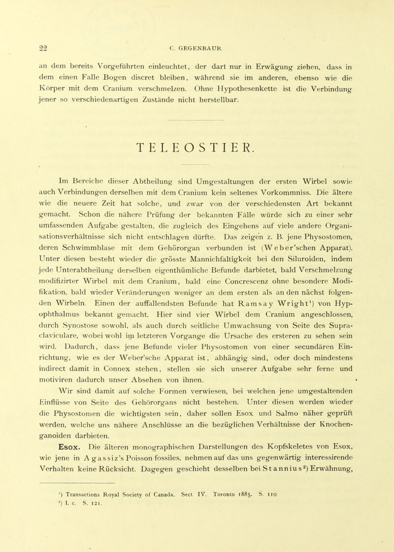 an dem bereits Vorgeführten einleuchtet, der dart nur in Erwägung ziehen, dass in dem einen Falle Bogen discret bleiben, während sie im anderen, ebenso wie die Körper mit dem Cranium verschmelzen. Ohne Hypothesenkette ist die Verbindung jener so verschiedenartigen Zustände nicht herstellbar. TELEOSTIER. Im Bereiche dieser Abtheilung sind Umgestaltungen der ersten Wirbel sowie auch Verbindungen derselben mit dem Cranium kein seltenes Vorkommniss. Die ältere wie die neuere Zeit hat solche, und zwar von der verschiedensten Art bekannt gemacht. Schon die nähere Prüfung der bekannten Fälle würde sich zu einer sehr umfassenden Aufgabe gestalten, die zugleich des Eingehens auf viele andere Organi- sationsverhältnisse sich nicht entschlagen dürfte. Das zeigen z. B. jene Physostomen, deren Schwimmblase mit dem Gehörorgan verbunden ist (Web er'sehen Apparat). Unter diesen besteht wieder die grösste Mannichfaltigkeit bei den Siluroiden, indem jede Unterabtheilung derselben eigenthümliche Befunde darbietet, bald Verschmelzung modifizirter Wirbel mit dem Cranium, bald eine Concrescenz ohne besondere Modi- fikation, bald wieder Veränderungen weniger an dem ersten als an den nächst folgen- den Wirbeln. Einen der auffallendsten Befunde hat Ramsay Wright') von Hyp- ophthalmus bekannt gemacht. Hier sind vier Wirbel dem Cranium angeschlossen, durch Synostose sowohl, als auch durch seitliche Umwachsung von Seite des Supra- claviculare, wobei wohl im letzteren Vorgange die Ursache des ersteren zu sehen sein wird. Dadurch, dass jene Befunde vieler Physostomen von einer secundären Ein- richtung, wie es der Weber'sche Apparat ist, abhängig sind, oder doch mindestens indirect damit in Connex stehen, stellen sie sich unserer Aufgabe sehr ferne und motiviren dadurch unser Absehen von ihnen. Wir sind damit auf solche P'ormen verwiesen, bei welchen jene umgestaltenden Einflüsse von Seite des Gehörorgans nicht bestehen. Unter diesen werden wieder die Physostomen die wichtigsten sein, daher sollen Esox und Salmo näher geprüft werden, welche uns nähere Anschlüsse an die bezüglichen Verhältnisse der Knochen- ganoiden darbieten. Esox. Die älteren monographischen Darstellungen des Kopfskeletes von Esox, wie jene in A gassiz's Poisson fossiles, nehmen auf das uns gegenwärtig interessirende Verhalten keine Rücksicht. Dagegen geschieht desselben bei S t anniu sErwähnung, ') Transactions Royal Society of Canada. Sect IV. Toronto 1885. S. iio. ') 1. c. S. 121,