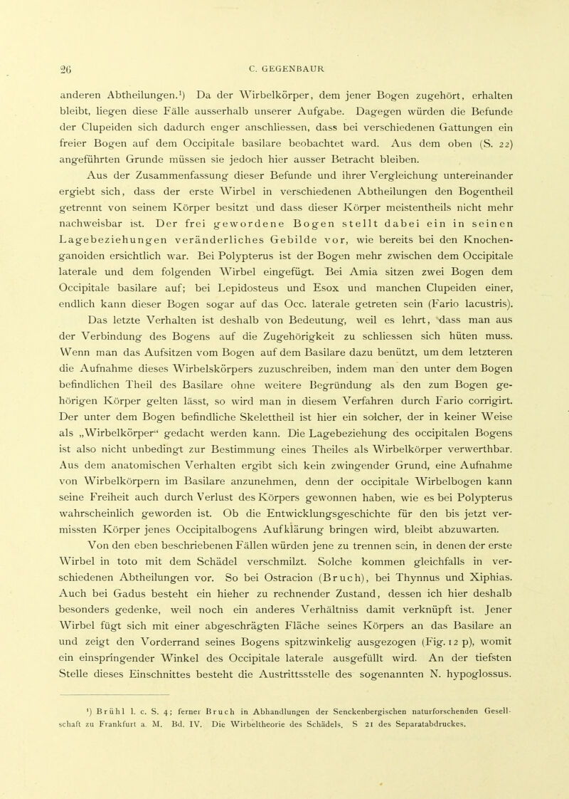 anderen Abtheilungen.^) Da der Wirbelkörper, dem jener Bogen zugehört, erhalten bleibt, liegen diese Fälle ausserhalb unserer Aufgabe. Dagegen würden die Befunde der Clupeiden sich dadurch enger anschliessen, dass bei verschiedenen Gattungen ein freier Bogen auf dem Occipitale basilare beobachtet ward. Aus dem oben (S. 22) angeführten Grunde müssen sie jedoch hier ausser Betracht bleiben. Aus der Zusammenfassung dieser Befunde und ihrer Vergleichung untereinander ergiebt sich, dass der erste Wirbel in verschiedenen Abtheilungen den Bogentheil getrennt von seinem Körper besitzt und dass dieser Körper meistentheils nicht mehr nachweisbar ist. Der frei gewordene Bogen stellt dabei ein in seinen Lagebeziehungen veränderliches Gebilde vor, wie bereits bei den Knochen- ganoiden ersichtlich war. Bei Polypterus ist der Bogen mehr zwischen dem Occipitale laterale und dem folgenden Wirbel eingefügt. Bei Amia sitzen zwei Bogen dem Occipitale basilare auf; bei Lepidosteus und Esox und manchen Clupeiden einer, endlich kann dieser Bogen sogar auf das Occ. laterale getreten sein (Fario lacustris). Das letzte Verhalten ist deshalb von Bedeutung, weil es lehrt, dass man aus der Verbindung des Bogens auf die Zugehörigkeit zu schliessen sich hüten muss. Wenn man das Aufsitzen vom Bogen auf dem Basilare dazu benützt, um dem letzteren die Aufnahme dieses Wirbelskörpers zuzuschreiben, indem man den unter dem Bogen befindlichen Theil des Basilare ohne weitere Begründung als den zum Bogen ge- hörigen Körper gelten lässt, so wird man in diesem Verfahren durch Fario corrigirt. Der unter dem Bogen befindliche Skelettheil ist hier ein solcher, der in keiner Weise als „Wirbelkörper gedacht werden kann. Die Lagebeziehung des occipitalen Bogens ist also nicht unbedingt zur Bestimmung eines Theiles als Wirbelkörper verwerthbar. Aus dem anatomischen Verhalten ergibt sich kein zwingender Grund, eine Aufnahme von Wirbelkörpern im Basilare anzunehmen, denn der occipitale Wirbelbogen kann seine Freiheit auch durch Verlust des Körpers gewonnen haben, wie es bei Polypterus wahrscheinlich geworden ist. Ob die Entwicklungsgeschichte für den bis jetzt ver- missten Körper jenes Occipitalbogens Aufklärung bringen wird, bleibt abzuwarten. Von den eben beschriebenen Fällen würden jene zu trennen sein, in denen der erste Wirbel in toto mit dem Schädel verschmilzt. Solche kommen gleichfalls in ver- schiedenen Abtheilungen vor. So bei Ostracion (Bruch), bei Thynnus und Xiphias. Auch bei Gadus besteht ein hieher zu rechnender Zustand, dessen ich hier deshalb besonders gedenke, weil noch ein anderes Verhältniss damit verknüpft ist. Jener Wirbel fügt sich mit einer abgeschrägten Fläche seines Körpers an das Basilare an und zeigt den Vorderrand seines Bogens spitzwinkelig ausgezogen (Fig. 12 p), womit ein einspringender Winkel des Occipitale laterale ausgefüllt wird. An der tiefsten Stelle dieses Einschnittes besteht die Austrittsstelle des sogenannten N. hypoglossus. ') Brühl 1. c. S. 4; ferner Bruch in Abhandlungen der Senckenbergischen naturforschenden Gesell- schaft zu Frankfurt a. M. Bd. IV. Die Wirbeltheorie des Schädels. S 21 des Separatabdruckes.