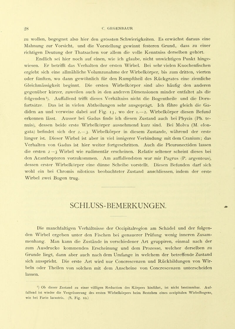 ZU wollen, begegnet also hier den grössten Schwierigkeiten. Es erwächst daraus eine Mahnung zur Vorsicht, und die Vorstellung gewinnt festeren Grund, dass zu einer richtigen Deutung der Thatsachen vor allem die volle Kenntniss derselben gehört. Endlich sei hier noch auf einen, wie ich glaube, nicht unwichtigen Punkt hinge- wiesen. Er betrifft das Verhalten der ersten Wirbel. Bei sehr vielen Knochenfischen ergiebt sich eine allmähliche Volumzunahme der Wirbelkörper, bis zum dritten, vierten oder fünften, wo dann gewöhnlich für den Rumpftheil des Rückgrates eine ziemliche Gleichmässigkeit beginnt. Die ersten Wirbelkörper sind also häufig den anderen gegenüber kürzer, zuweilen auch in den anderen Dimensionen minder entfaltet als die folgenden^). Auffallend trifft dieses Verhältniss nicht die Bogentheile und die Dorn- fortsätze. Das ist in vielen Abtheilungen sehr ausgeprägt. Ich führe gleich die Ga- diden an und verweise dabei auf Fig. 13, wo der i.—2. Wirbelkörper diesen Befund erkennen lässt. Ausser bei Gadus finde ich diesen Zustand auch bei Phycis (Ph. te- nuis), dessen beide erste Wirbelkörper ausnehmend kurz sind. Bei Molva (M. elon- gata) befindet sich der 2. — 3. Wirbelkörper in diesem Zustande, während der erste länger ist. Dieser Wirbel ist aber in viel innigerer Verbindung mit dem Cranium; das Verhalten von Gadus ist hier weiter fortgeschritten. Auch die Pleuronectiden lassen die ersten 2 —3 Wirbel wie rudimentär erscheinen. Relativ seltener scheint dieses bei den Acanthopteren vorzukommen. Am auffallendsten war mir Pagrus (P. argenteus), dessen erster Wirbelkörper eine dünne Scheibe vorstellt. Diesen Befunden darf sich wohl ein bei Chromis niloticus beobachteter Zustand anschliessen, indem der erste Wirbel zwei Bogen trug. SCHLUSS - BEMERKUNGEN. Die manchfaltigen Verhältnisse der Occipitalregion am Schädel und der folgen- den Wirbel ergeben unter den Fischen bei genauerer Prüfung wenig inneren Zusam- menhang. Man kann die Zustände in verschiedener Art gruppiren, einmal nach der zum Ausdrucke kommenden Erscheinung und dem Prozesse, welcher derselben zu Grunde liegt, dann aber auch nach dem Umfange in welchem der betreffende Zustand sich ausspricht. Die erste Art wird nur Concrescenzen und Rückbildungen von Wir- beln oder Theilen von solchen mit dem Anscheine von Concrescenzen unterscheiden lassen. ') Ob dieser Zustand zu einer völligen Reduction des Körpers hinführt, ist nicht bestimmbar. Auf- fallend ist wieder die Vergrösserung des ersten Wirbelkörpers beim Bestehen eines occipitalen Wirbelbogens, wie bei Fario lacustris. (S. Fig. 10.)