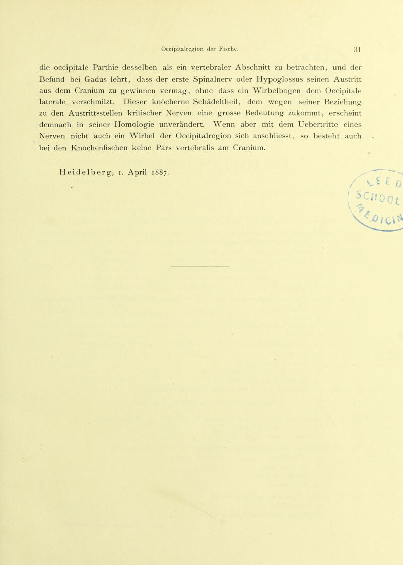 die occipitale Parthie desselben als ein vertebraler Abschnitt zu betrachten, und der Befund bei Gadus lehrt, dass der erste Spinalnerv oder Hypoglossus seinen Austritt aus dem Cranium zu gewinnen vermag, ohne dass ein Wirbelbogen dem Occipitale laterale verschmilzt. Dieser knöcherne Schädeltheil, dem wegen seiner Beziehung zu den Austrittsstellen kritischer Nerven eine grosse Bedeutung zukommt, erscheint demnach in seiner Homologie unverändert. Wenn aber mit dem Uebertritte eines Nerven nicht auch ein Wirbel der Occipitalregion sich anschliesst, so besteht auch bei den Knochenfischen keine Pars vertebralis am Cranium. Heidelberg, i. April 1887.