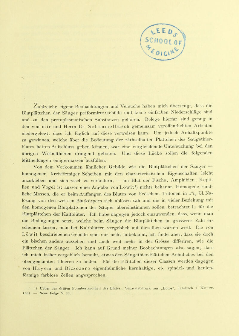 Zahl reiche eigene Beobachtungen und Versuche haben mich überzeugt, dass die Blutplättchen der Säuger präformirte Gebilde und keine einfachen Niederschläge sind und zu den protoplasmatischen Substanzen gehören. Belege hierfür sind genug in den von mir und Herrn Dr. Schimmelbusch gemeinsam veröffentHchten Arbeiten niedergelegt, dass ich füghch auf diese verweisen kann. Um jedoch Anhaltspunkte zu gewinnen, welche über die Bedeutung der räthselhaften Plättchen des Säugethier- blutes hätten Aufschluss geben können, war eine vergleichende Untersuchung bei den übrigen Wirbelthieren dringend geboten. Und diese Lücke sollen die folgenden Mittheilungen einigermassen ausfüllen. Von dem Vorkommen ähnlicher Gebilde wie die Blutplättchen der Säuger — homogener, kreisförmiger Scheiben mit den characteristischen Eigenschaften leicht anzukleben und sich rasch zu verändern, — im Blut der Fische, Amphibien, Repti- lien und Vögel ist ausser einer Angabe vonLöwit^) nichts bekannt. Homogene rund- liche Massen, die er beim Auffangen des Blutes von PVöschen, Tritonen in V% Cl. Na- lösung von den weissen Blutkörpern sich ablösen sah und die in vieler Beziehung mit den homogenen Blutplättchen der Säuger übereinstimmen sollen, betrachtet L. für die Blutplättchen der Kaltblüter. Ich habe dagegen jedoch einzuwenden, dass, wenn man die Bedingungen setzt, welche beim Säuger die Blutplättchen in grösserer Zahl er- scheinen lassen, man bei Kaltblütern vergeblich auf dieselben warten wird. Die von Löwit beschriebenen Gebilde sind mir nicht unbekannt, ich finde aber, dass sie doch ein bischen anders aussehen und auch weit mehr in der Grösse differiren, wie die Plättchen der Säuger. Ich kann auf Grund meiner Beobachtungen also sagen, dass ich mich bisher vergeblich bemüht, etwas den Säugethier-Plättchen Aehnliches bei den obengenannten Thieren zu finden. Für die Plättchen dieser Classen werden dagegen von Hayem und Bizzozero eigenthümliche kernhaltige, ei-, spindel- und keulen- förmige farblose Zellen angesprochen. ') Ueber den dritten Formbestandtheil des Blutes. Separatabdruck aus „Lotos, Jahrbuch f. Naturw. 1885. — Neue Folge S. 22.