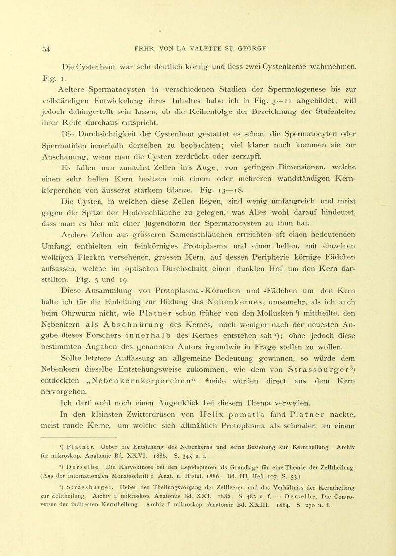 Die Cystenhaut war sehr deutlich körnig und Hess zwei Cystenkerne wahrnehmen. Fig. I. Aeltere Spermatocysten in verschiedenen Stadien der Spermatogenese bis zur vollständigen Entwickelung ihres Inhaltes habe ich in Fig. 3—11 abgebildet, will jedoch dahingestellt sein lassen, ob die Reihenfolge der Bezeichnung der Stufenleiter ihrer Reife durchaus entspricht. Die Durchsichtigkeit der Cystenhaut gestattet es schon, die Spermatocyten oder Spermatiden innerhalb derselben zu beobachten; viel klarer noch kommen sie zur Anschauung, wenn man die Cysten zerdrückt oder zerzupft. Es fallen nun zunächst Zellen in's Auge, von geringen Dimensionen, welche einen sehr hellen Kern besitzen mit einem oder mehreren wandständigen Kern- körperchen von äusserst starkem Glänze. Fig. 13—18. Die Cysten, in welchen diese Zellen liegen, sind wenig umfangreich und meist gegen die Spitze der Hodenschläuche zu gelegen, was Alles wohl darauf hindeutet, dass man es hier mit einer Jugendform der Spermatocysten zu thun hat. Andere Zellen aus grösseren Samenschläuchen erreichten oft einen bedeutenden Umfang, enthielten ein feinkörniges Protoplasma und einen hellen, mit einzelnen wolkigen Flecken versehenen, grossen Kern, auf dessen Peripherie kömige Fädchen aufsassen, welche im optischen Durchschnitt einen dunklen Hof um den Kern dar- stellten. Fig. 5 und 19. Diese Ansammlung von Protoplasma - Körnchen und -^Fädchen um den Kern halte ich für die Einleitung zur Bildung des Nebenkernes, umsomehr, als ich auch beim Ohrwurm nicht, wie Platner schon früher von den Mollusken') mittheilte, den Nebenkern als Abschnürung des Kernes, noch weniger nach der neuesten An- gabe dieses Forschers innerhalb des Kernes entstehen sah^); ohne jedoch diese bestimmten Angaben des genannten Autors irgendwie in Frage stellen zu wollen. Sollte letztere Auffassung an allgemeine Bedeutung gewinnen, so würde dem Nebenkern dieselbe Entstehungsweise zukommen, wie dem von Strassburger^j entdeckten „Nebenkernkörperchen: «beide würden direct aus dem Kern hervorgehen. Ich darf wohl noch einen Augenklick bei diesem Thema verweilen. In den kleinsten Zwitterdrüsen von Helix pomatia fand Platner nackte, meist runde Kerne, um welche sich allmählich Protoplasma als schmaler, an einem ') Platner. Ueber die Entstehung des Nebenkerns und seine Beziehung zur Kerntheilung. Archiv für mikroskop. Anatomie Bd. XXVI. t886. S. 345 u. f. ^) Derselbe. Die Karyokinose bei den Lepidopteren als Grundlage für eine Theorie der Zelltheilung. (Aus der internationalen Monatsschrift f. Anat. u. Histol. 1886. Bd. III, Heft 107, S. 53.) Strassburger. Ueber den Theilungsvorgang der Zellleercn und das Verhältniss der Kerntheilung zur Zelltheilung. Archiv f. mikroskop. Anatomie Bd. XXI. 1882. S. 482 u. f. — Derselbe. Die Contro- versen der indirecten Kerntheilung. Archiv {. mikroskop. Anatomie Bd. XXIII. 1884. S. 270 u. f.