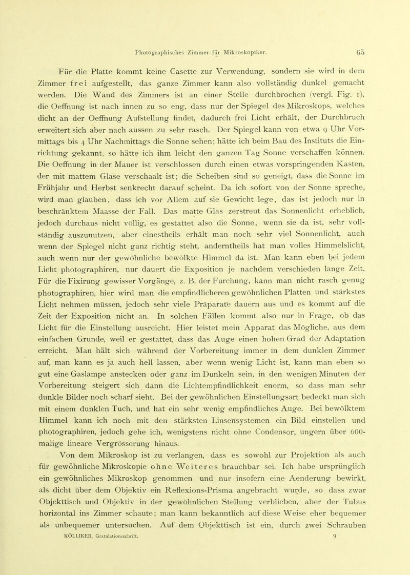 Für die Platte kommt keine Casette zur Verwendung, sondern sie wird in dem Zimmer frei aufgestellt, das ganze Zimmer kann also vollständig dunkel gemacht werden. Die Wand des Zimmers ist an einer Stelle durchbrochen (vergl. Fig. i), die Oeffnung ist nach innen zu so eng, dass nur der Spiegel des Mikroskops, welches dicht an der Oeffnung Aufstellung findet, dadurch frei Licht erhält, der Durchbruch erweitert sich aber nach aussen zu sehr rasch. Der Spiegel kann von etwa g Uhr Vor- mittags bis 4 Uhr Nachmittags die Sonne sehen; hätte ich beim Bau des Instituts die Ein- richtung gekannt, so hätte ich ihm leicht den ganzen Tag Sonne verschaffen können. Die Oeffnung in der Mauer ist verschlossen durch einen etwas vorspringenden Kasten, der mit mattem Glase verschaalt ist; die Scheiben sind so geneigt, dass die Sonne im Frühjahr und Herbst senkrecht darauf scheint. Da ich sofort von der Sonne spreche, wird man glauben, dass ich vor Allem auf sie Gewicht lege, das ist jedoch nur in beschränktem Maasse der Fall. Das matte Glas zerstreut das Sonnenlicht erheblich, jedoch durchaus nicht völlig, es gestattet also die Sonne, wenn sie da ist, sehr voll- ständig auszunutzen, aber einestheils erhält man noch sehr viel SonnenUcht, auch wenn der Spiegel nicht ganz richtig steht, anderntheils hat man volles Himmelslicht, auch wenn nur der gewöhnliche bewölkte Himmel da ist. Man kann eben bei jedem Licht photographiren, nur dauert die Exposition je nachdem verschieden lange Zeit. Für die Fixirung gewisser Vorgänge, z. B. der Furchung, kann man nicht rasch genug photographiren, hier wird man die empfindlicheren gewöhnlichen Platten und stärkstes Licht nehmen müssen, jedoch sehr viele Präparate dauern aus und es kommt auf die Zeit der Exposition nicht an. In solchen Fällen kommt also nur in Frage, ob das Licht für die Einstellung ausreicht. Hier leistet mein Apparat das Mögliche, aus dem einfachen Grunde, weil er gestattet, dass das Auge einen hohen Grad der Adaptation erreicht. Man hält sich während der Vorbereitung immer in dem dunklen Zimmer auf, man kann es ja auch hell lassen, aber wenn wenig Licht ist, kann man eben so gut eine Gaslampe anstecken oder ganz im Dunkeln sein, in den wenigen Minuten der Vorbereitung steigert sich dann die Lichtempfindlichkeit enorm, so dass man sehr dunkle Bilder noch scharf sieht. Bei der gewöhnlichen Einstellungsart bedeckt man sich mit einem dunklen Tuch, und hat ein sehr wenig empfindliches Auge. Bei bewölktem Himmel kann ich noch mit den stärksten Linsensystemen ein Bild einstellen und photographiren, jedoch gehe ich, wenigstens nicht ohne Condensor, ungern über 600- malige lineare Vergrösserung hinaus. Von dem Mikroskop ist zu verlangen, dass es sowohl zur Projektion als auch für gewöhnliche Mikroskopie ohne We i t e r e s brauchbar sei. Ich habe ursprünglich ein gewöhnliches Mikroskop genommen und nur insofern eine Aenderung bewirkt, als dicht über dem Objektiv ein Reflexions-Prisma angebracht wurde, so dass zwar Objekttisch und Objektiv in der gewöhnlichen Stellung verblieben, aber der Tubus horizontal ins Zimmer schaute; man kann bekanntlich auf diese Weise eher bequemer als unbequemer untersuchen. Auf dem Objekttisch ist ein, durch zwei Schrauben KÖLLIKER, Gratulationsschrift. 9