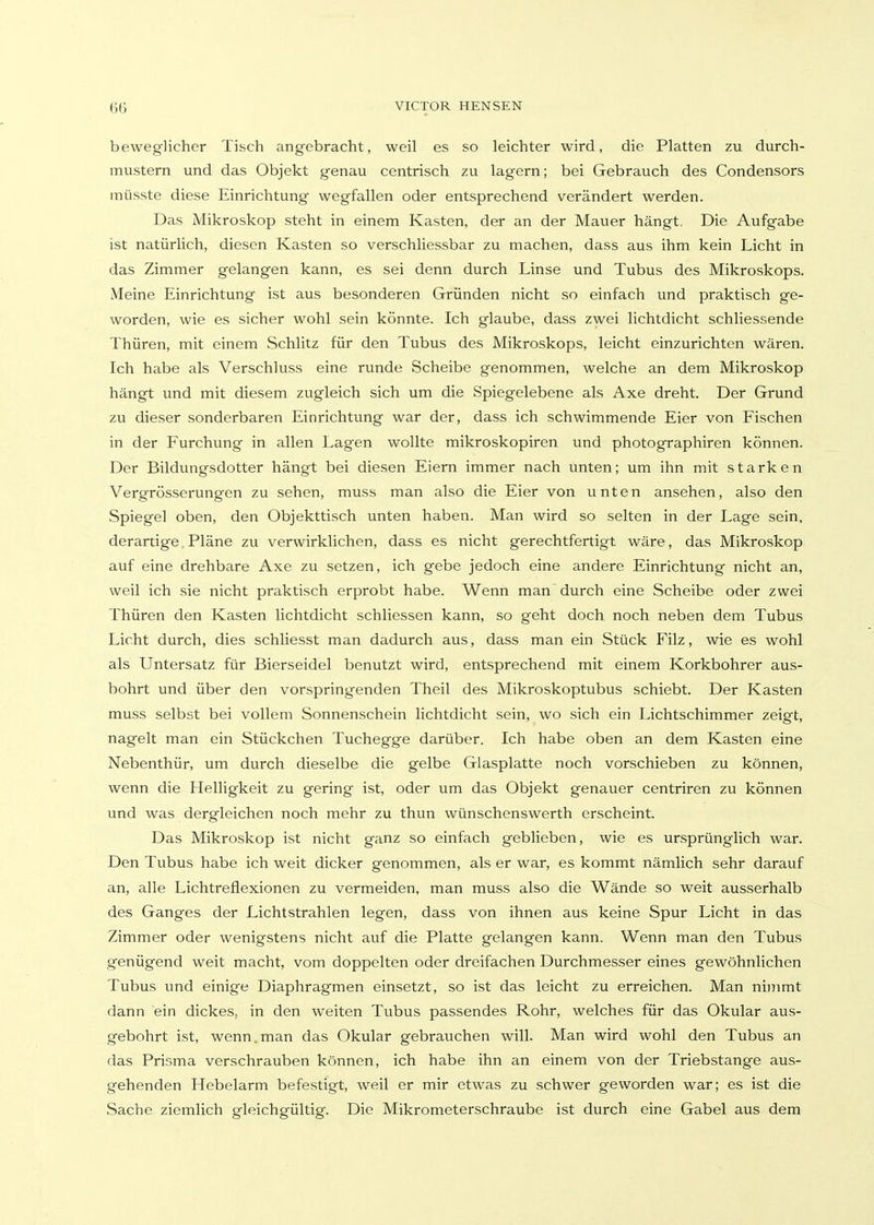 beweglicher Tisch angebracht, weil es so leichter wird, die Platten zu durch- mustern und das Objekt genau centrisch zu lagern; bei Gebrauch des Condensors müsste diese Einrichtung wegfallen oder entsprechend verändert werden. Das Mikroskop steht in einem Kasten, der an der Mauer hängt. Die Aufgabe ist natürlich, diesen Kasten so verschliessbar zu machen, dass aus ihm kein Licht in das Zimmer gelangen kann, es sei denn durch Linse und Tubus des Mikroskops. Meine Einrichtung ist aus besonderen Gründen nicht so einfach und praktisch ge- worden, wie es sicher wohl sein könnte. Ich glaube, dass zwei lichtdicht schliessende Thüren, mit einem Schlitz für den Tubus des Mikroskops, leicht einzurichten wären. Ich habe als Verschluss eine runde Scheibe genommen, welche an dem Mikroskop hängt und mit diesem zugleich sich um die Spiegelebene als Axe dreht. Der Grund zu dieser sonderbaren Einrichtung war der, dass ich schwimmende Eier von Fischen in der Furchung in allen Lagen wollte mikroskopiren und photographiren können. Der Bildungsdotter hängt bei diesen Eiern immer nach unten; um ihn mit starken Vergrösserungen zu sehen, muss man also die Eier von unten ansehen, also den Spiegel oben, den Objekttisch unten haben. Man wird so selten in der Lage sein, derartige Pläne zu verwirklichen, dass es nicht gerechtfertigt wäre, das Mikroskop auf eine drehbare Axe zu setzen, ich gebe jedoch eine andere Einrichtung nicht an, weil ich sie nicht praktisch erprobt habe. Wenn man durch eine Scheibe oder zwei Thüren den Kasten lichtdicht schliessen kann, so geht doch noch neben dem Tubus Licht durch, dies schliesst man dadurch aus, dass man ein Stück Filz, wie es wohl als Untersatz für Bierseidel benutzt wird, entsprechend mit einem Korkbohrer aus- bohrt und über den vorspringenden Theil des Mikroskoptubus schiebt. Der Kasten muss selbst bei vollem Sonnenschein lichtdicht sein, wo sich ein Lichtschimmer zeigt, nagelt man ein Stückchen Tuchegge darüber. Ich habe oben an dem Kasten eine Nebenthür, um durch dieselbe die gelbe Glasplatte noch vorschieben zu können, wenn die Helligkeit zu gering ist, oder um das Objekt genauer centriren zu können und was dergleichen noch mehr zu thun wünschenswerth erscheint. Das Mikroskop ist nicht ganz so einfach geblieben, wie es ursprünglich war. Den Tubus habe ich weit dicker genommen, als er war, es kommt nämlich sehr darauf an, alle Lichtreflexionen zu vermeiden, man muss also die Wände so weit ausserhalb des Ganges der Lichtstrahlen legen, dass von ihnen aus keine Spur Licht in das Zimmer oder wenigstens nicht auf die Platte gelangen kann. Wenn man den Tubus genügend weit macht, vom doppelten oder dreifachen Durchmesser eines gewöhnlichen Tubus und einige Diaphragmen einsetzt, so ist das leicht zu erreichen. Man ninimt dann ein dickes, in den weiten Tubus passendes Rohr, welches für das Okular aus- gebohrt ist, wenn.man das Okular gebrauchen will. Man wird wohl den Tubus an das Prisma verschrauben können, ich habe ihn an einem von der Triebstange aus- gehenden Hebelarm befestigt, weil er mir etwas zu schwer geworden war; es ist die Sache ziemlich gleichgültig. Die Mikrometerschraube ist durch eine Gabel aus dem