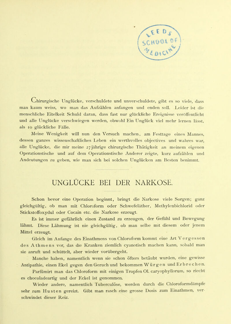 v^hirurgische Unglücke, verschuldete und unverschuldete, gibt es so viele, dass man kaum weiss, wo man das Aufzählen anfangen und enden soll. Leider ist die menschliche Eitelkeit Schuld daran, dass fast nur glückliche Ereignisse veröffentlicht und alle Unglücke verschwiegen werden, obwohl Ein Unglück viel mehr lernen lässt, als lo glückliche Fälle. Meine Wenigkeit will nun den Versuch machen, am Festtage eines Mannes, dessen ganzes wissenschaftliches Leben ein werthvolles objectives und wahres war, alle Unglücke, die mir meine 27 jährige chirurgische Thätigkeit an meinem eigenen Operationstische und auf dem Operationstische Anderer zeigte, kurz aufzählen und Andeutungen zu geben, wie man sich bei solchen Unglücken am Besten benimmt. UNGLÜCKE BEI DER NARKOSE. Schon bevor eine Operation beginnt, bringt die Narkose viele Sorgen; ganz gleichgültig, ob man mit Chloroform oder Schwefeläther, Methylenbichlorid oder Stickstoffoxydul oder Cocain etc. die Narkose erzeugt. Es ist immer gefährlich einen Zustand zu erzeugen, der Gefühl und Bewegung lähmt. Diese Lähmung ist nie gleichgültig, ob man selbe mit diesem oder jenem Mittel erzeugt. Gleich im Anfange des Einathmens von Chloroform kommt eine Art Vergessen des Athmens vor, das die Kranken ziemlich cyanotisch machen kann, sobald man sie anruft und schüttelt, aber wieder vorübergeht. Manche haben, namentlich wenn sie schon öfters betäubt wurden, eine gewisse Antipathie, einen Ekel gegen den Geruch und bekommen Würgen und Erbre chen. Parfümirt man das Chloroform mit einigen Tropfen Ol. caryophyllorum, so riecht es chocoladeartig und der Eckel ist genommen. Wieder andere, namentlich Tuberculöse, werden durch die Chloroformdämpfe sehr zum Husten gereizt. Gibt man rasch eine grosse Dosis zum Einathmen, ver- schwindet dieser Reiz.