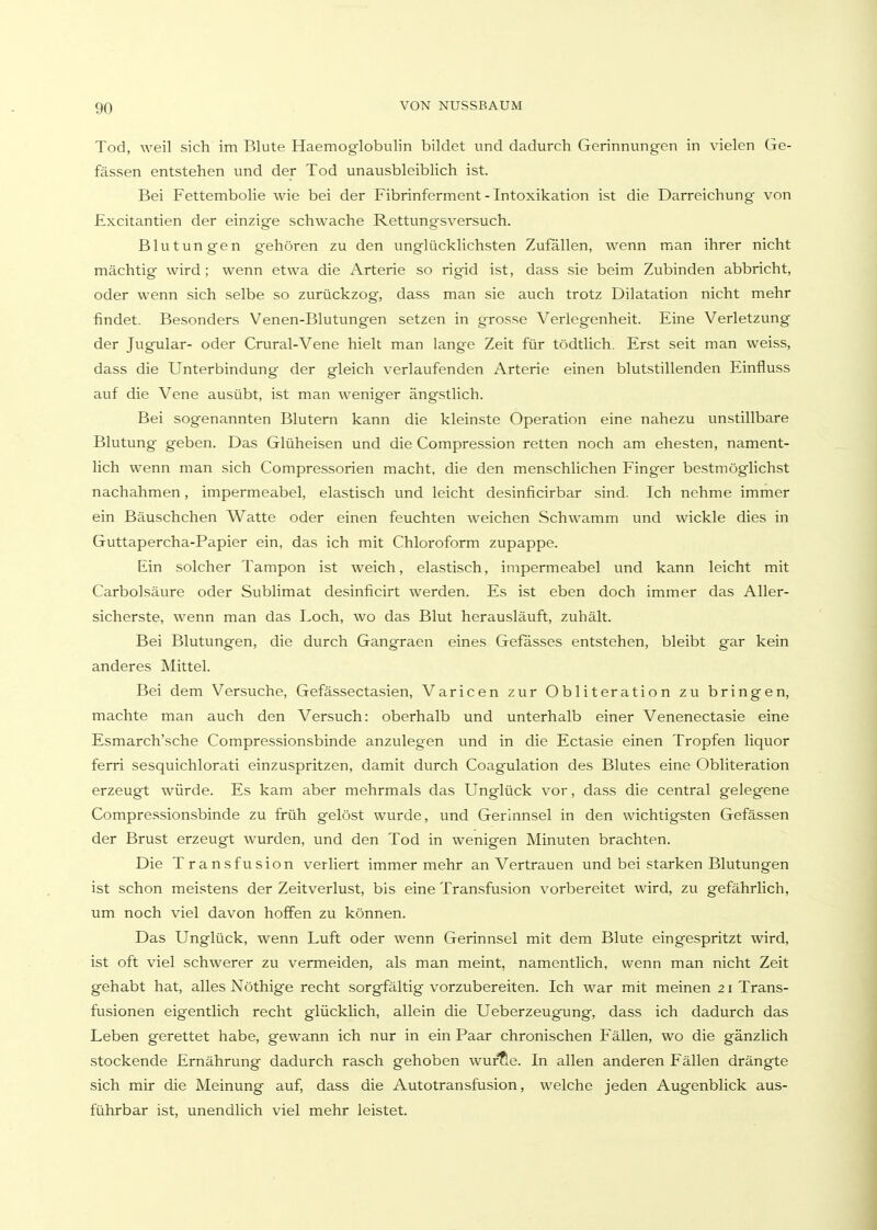 Tod, weil sich im Blute Haemog'lobulin bildet und dadurch Gerinnungen in vielen Ge- fässen entstehen und der Tod unausbleiblich ist. Bei Fettembolie wie bei der Fibrinferment - Intoxikation ist die Darreichung von Excitantien der einzige schwache Rettungsversuch. Blutungen gehören zu den unglücklichsten Zufallen, wenn man ihrer nicht mächtig wird ; wenn etwa die Arterie so rigid ist, dass sie beim Zubinden abbricht, oder wenn sich selbe so zurückzog, dass man sie auch trotz Dilatation nicht mehr findet. Besonders Venen-Blutungen setzen in grosse Verlegenheit. Eine Verletzung der Jugular- oder Crural-Vene hielt man lange Zeit für tödtlich. Erst seit man weiss, dass die Unterbindung der gleich verlaufenden Arterie einen blutstillenden Einfluss auf die Vene ausübt, ist man weniger ängstlich. Bei sogenannten Blutern kann die kleinste Operation eine nahezu unstillbare Blutung geben. Das Glüheisen und die Compression retten noch am ehesten, nament- lich wenn man sich Compressorien macht, die den menschlichen Finger bestmöglichst nachahmen, impermeabel, elastisch und leicht desinficirbar sind. Ich nehme immer ein Bäuschchen Watte oder einen feuchten weichen Schwamm und wickle dies in Guttapercha-Papier ein, das ich mit Chloroform zupappe. Ein solcher Tampon ist weich, elastisch, impermeabel und kann leicht mit Carbolsäure oder Sublimat desinficirt werden. Es ist eben doch immer das Aller- sicherste, wenn man das Loch, wo das Blut herausläuft, zuhält. Bei Blutungen, die durch Gangraen eines Gefasses entstehen, bleibt gar kein anderes Mittel. Bei dem Versuche, Gefässectasien, Varicen zur Obliteration zu bringen, machte man auch den Versuch: oberhalb und unterhalb einer Venenectasie eine Esmarch'sche Compressionsbinde anzulegen und in die Ectasie einen Tropfen liquor ferri sesquichlorati einzuspritzen, damit durch Coagulation des Blutes eine Obliteration erzeugt würde. Es kam aber mehrmals das Unglück vor, dass die central gelegene Compressionsbinde zu früh gelöst wurde, und Gerinnsel in den wichtigsten Gefässen der Brust erzeugt wurden, und den Tod in wenigen Minuten brachten. Die Transfusion verliert immer mehr an Vertrauen und bei starken Blutungen ist schon meistens der Zeitverlust, bis eine Transfusion vorbereitet wird, zu gefährlich, um noch viel davon hoffen zu können. Das Unglück, wenn Luft oder wenn Gerinnsel mit dem Blute eingespritzt wird, ist oft viel schwerer zu vermeiden, als man meint, namentlich, wenn man nicht Zeit gehabt hat, alles Nöthige recht sorgfältig vorzubereiten. Ich war mit meinen 21 Trans- fusionen eigentlich recht glücklich, allein die Ueberzeugung, dass ich dadurch das Leben gerettet habe, gewann ich nur in ein Paar chronischen Fällen, wo die gänzlich stockende Ernährung dadurch rasch gehoben würfle. In allen anderen Fällen drängte sich mir die Meinung auf, dass die Autotransfusion, welche jeden Augenblick aus- führbar ist, unendlich viel mehr leistet.