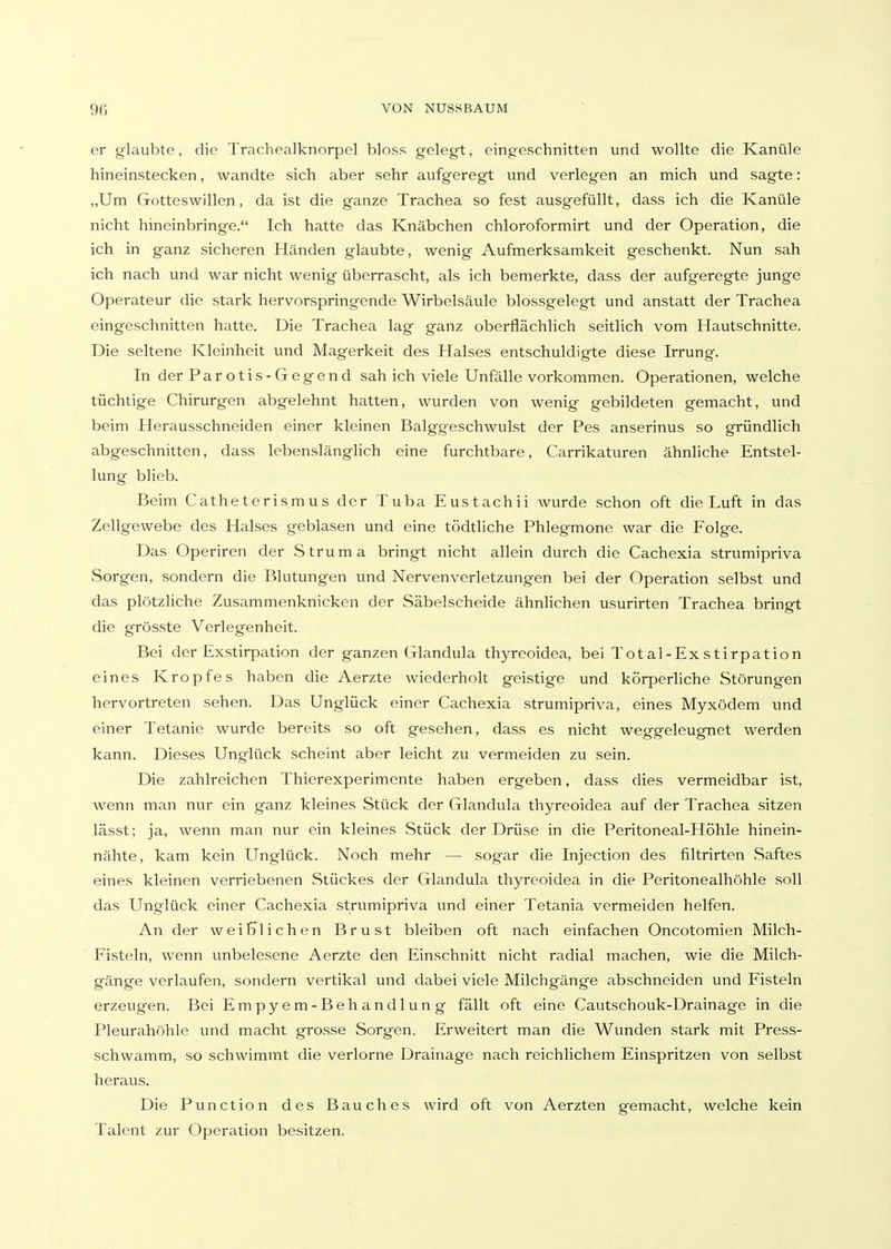 er glaubte, die Trachealknorpel bloss gelegt, eingeschnitten und wollte die Kanüle hineinstecken, wandte sich aber sehr aufgeregt und verlegen an mich und sagte: ,,Um Gotteswillen, da ist die ganze Trachea so fest ausgefüllt, dass ich die Kanüle nicht hineinbringe. Ich hatte das Knäbchen chloroformirt und der Operation, die ich in ganz sicheren Händen glaubte, wenig Aufmerksamkeit geschenkt. Nun sah ich nach und war nicht wenig überrascht, als ich bemerkte, dass der aufgeregte junge Operateur die stark hervorspringende Wirbelsäule blossgelegt und anstatt der Trachea eingeschnitten hatte. Die Trachea lag ganz oberflächlich seitlich vom Hautschnitte. Die seltene Kleinheit und Magerkeit des Halses entschuldigte diese Irrung. In der Parotis-Gegend sah ich viele Unfälle vorkommen. Operationen, welche tüchtige Chirurgen abgelehnt hatten, wurden von wenig gebildeten gemacht, und beim Herausschneiden einer kleinen Balggeschwulst der Pes anserinus so gründlich abgeschnitten, dass lebenslängHch eine furchtbare, Carrikaturen ähnliche Entstel- lung blieb. Beim Catheterismus der Tuba Eustachii wurde schon oft die Luft in das Zellgewebe des Halses geblasen und eine tödtliche Phlegmone war die Folge. Das Operiren der Struma bringt nicht allein durch die Cachexia strumipriva Sorgen, sondern die Blutungen und Nervenverletzungen bei der Operation selbst und das plötzliche Zusammenknicken der Säbelscheide ähnlichen usurirten Trachea bringt die grösste Verlegenheit. Bei der Exstirpation der ganzen Glandula thyreoidea, bei Total-Exstirpation eines Kropfes haben die Aerzte wiederholt geistige und körperliche Störungen hervortreten sehen. Das Unglück einer Cachexia strumipriva, eines Myxödem und einer Tetanie wurde bereits so oft gesehen, dass es nicht weggeleugnet werden kann. Dieses Unglück scheint aber leicht zu vermeiden zu sein. Die zahlreichen Thierexperimente haben ergeben, dass dies vermeidbar ist, wenn man nur ein ganz kleines Stück der Glandula thyreoidea auf der Trachea sitzen lässt; ja, wenn man nur ein kleines Stück der Drüse in die Peritoneal-Höhle hinein- nähte, kam kein Unglück. Noch mehr — sogar die Injection des filtrirten Saftes eines kleinen verriebenen Stückes der Glandula thyreoidea in die Peritonealhöhle soll das Unglück einer Cachexia strumipriva und einer Tetania vermeiden helfen. An der weiblichen Brust bleiben oft nach einfachen Oncotomien Milch- Fisteln, wenn unbelesene Aerzte den Einschnitt nicht radial machen, wie die Milch- gänge verlaufen, sondern vertikal und dabei viele Milchgänge abschneiden und Fisteln erzeugen. Bei Empyem-Behandlung fällt oft eine Cautschouk-Drainage in die Pleurahöhle und macht grosse Sorgen. Erweitert man die Wunden stark mit Press- schwamm, so schwimmt die verlorne Drainage nach reichlichem Einspritzen von selbst heraus. Die Function des Bauches wird oft von Aerzten gemacht, welche kein Talent zur Operation besitzen.