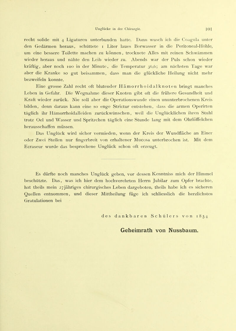 recht solide mit 4 Ligaturen unterbunden hatte. Dann wusch ich die Coagula unter den Gedärmen heraus, schüttete i Liter laues Borwasser in die Peritoneal-Höhle, um eine bessere Toilette machen zu können, trocknete Alles mit reinen Schwämmen wieder heraus und nähte den Leib wieder zu. Abends war der Puls schon wieder kräftig, aber noch 100 in der Minute, die Temperatur 36,6; am nächsten Tage war aber die Kranke so gut beisammen, dass man die glückliche Heilung nicht mehr bezweifeln konnte. Eine grosse Zahl recht oft blutender Hämorrhoidalknoten bringt manches Leben in Gefahr. Die Wegnahme dieser Knoten gibt oft die frühere Gesundheit und Kraft wieder zurück. Nie soll aber die Operationswunde einen ununterbrochenen Kreis bilden, denn daraus kann eine so enge Strictur entstehen, dass die armen Operirten täglich ihr Hämorrhoidalleiden zurückwünschen, weil die Unglücklichen ihren Stuhl trotz Oel und Wasser und Spritzchen täghch eine Stunde lang mit dem Ohrlöffelchen herausschaffen müssen. Das Unglück wird sicher vermieden, wenn der Kreis der Wundfläche an Einer oder Zwei Stellen nur fingerbreit von erhaltener Mucosa unterbrochen ist. Mit dem Ecraseur wurde das besprochene Unglück schon oft erzeugt. Es dürfte noch manches Unglück geben, vor dessen Kenntniss mich der Himmel beschützte. Das, was ich hier dem hochverehrten Herrn Jubilar zum Opfer brachte, hat theils mein 2 7 jähriges chirurgisches Leben dargeboten, theils habe ich es sicheren Quellen entnommen, und dieser Mittheilung füge ich schliesslich die herzlichsten Gratulationen bei des dankbaren Schülers von 1854 Geheimrath von Nussbaum.