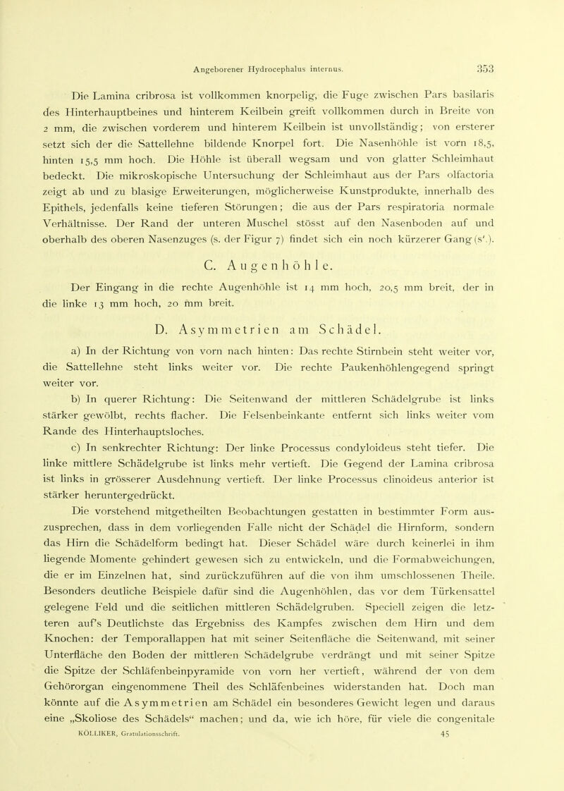 Die Lamina cribrosa ist vollkommen knorpelig, die Fuge zwischen Pars basilaris des Hinterhauptbeines und hinterem Keilbein greift vollkommen durch in Breite von 2 mm, die zwischen vorderem und hinterem Keilbein ist unvollständig; von ersterer setzt sich der die Sattellehne bildende Knorpel fort. Die Nasenhöhle ist vorn 18,5, hinten 15,5 mm hoch. Die Höhle ist überall wegsam und von glatter Schleimhaut bedeckt. Die mikroskopische Untersuchung der Schleimhaut aus der Pars olfactoria zeigt ab und zu blasige Erweiterungen, möglicherweise Kunstprodukte, innerhalb des Epithels, jedenfalls keine tieferen Störungen; die aus der Pars respiratoria normale Verhältnisse. Der Rand der unteren Muschel stösst auf den Nasenboden auf und oberhalb des oberen Nasenzuges (s. der Figur 7) findet sich ein noch kürzerer Gang(s'.). C. Augenhöhle. Der Eingang in die rechte Augenhöhle ist 14 mm hoch, 20,5 mm breit, der in die linke 13 mm hoch, 20 mm breit. D. Asymmetrien am Schädel. a) In der Richtung von vorn nach hinten: Das rechte Stirnbein steht weiter vor, die Sattellehne steht links weiter vor. Die rechte Paukenhöhlengegend springt weiter vor. b) In querer Richtung: Die Seitenwand der mittleren Schädelgrube ist links stärker gewölbt, rechts flacher. Die Felsenbeinkante entfernt sich links weiter vom Rande des Hinterhauptsloches. c) In senkrechter Richtung: Der linke Processus condyloideus steht tiefer. Die linke mittlere Schädelgrube ist links mehr vertieft. Die Gegend der Lamina cribrosa ist links in grösserer Ausdehnung vertieft. Der linke Processus clinoideus anterior ist stärker heruntergedrückt. Die vorstehend mitgetheilten Beobachtungen gestatten in bestimmter Form aus- zusprechen, dass in dem vorliegenden Falle nicht der Schädel die Hirnform, sondern das Hirn die Schädelform bedingt hat. Dieser Schädel wäre durch keinerlei in ihm liegende Momente gehindert gewesen sich zu entwickeln, und die Formabweichungen, die er im Einzelnen hat, sind zurückzuführen auf die von ihm umschlossenen Theile. Besonders deutliche Beispiele dafür sind die Augenhöhlen, das vor dem Türkensattel gelegene Feld und die seitlichen mittleren Schädelgruben. Speciell zeigen die letz- teren auf's Deutlichste das Ergebniss des Kampfes zwischen dem Hirn und dem Knochen: der Temporallappen hat mit seiner Seitenfläche die Seitenwand, mit seiner Unterfläche den Boden der mittleren Schädelgrube verdrängt und mit seiner Spitze die Spitze der Schläfenbeinpyramide von vorn her vertieft, während der von dem Gehörorgan eingenommene Theil des Schläfenbeines widerstanden hat. Doch man könnte auf die Asymmetrien am Schädel ein besonderes Gewicht legen und daraus eine „Skoliose des Schädels machen; und da, wie ich höre, für viele die congenitale KÖLLIKER, GrauilationsscliHft. 45