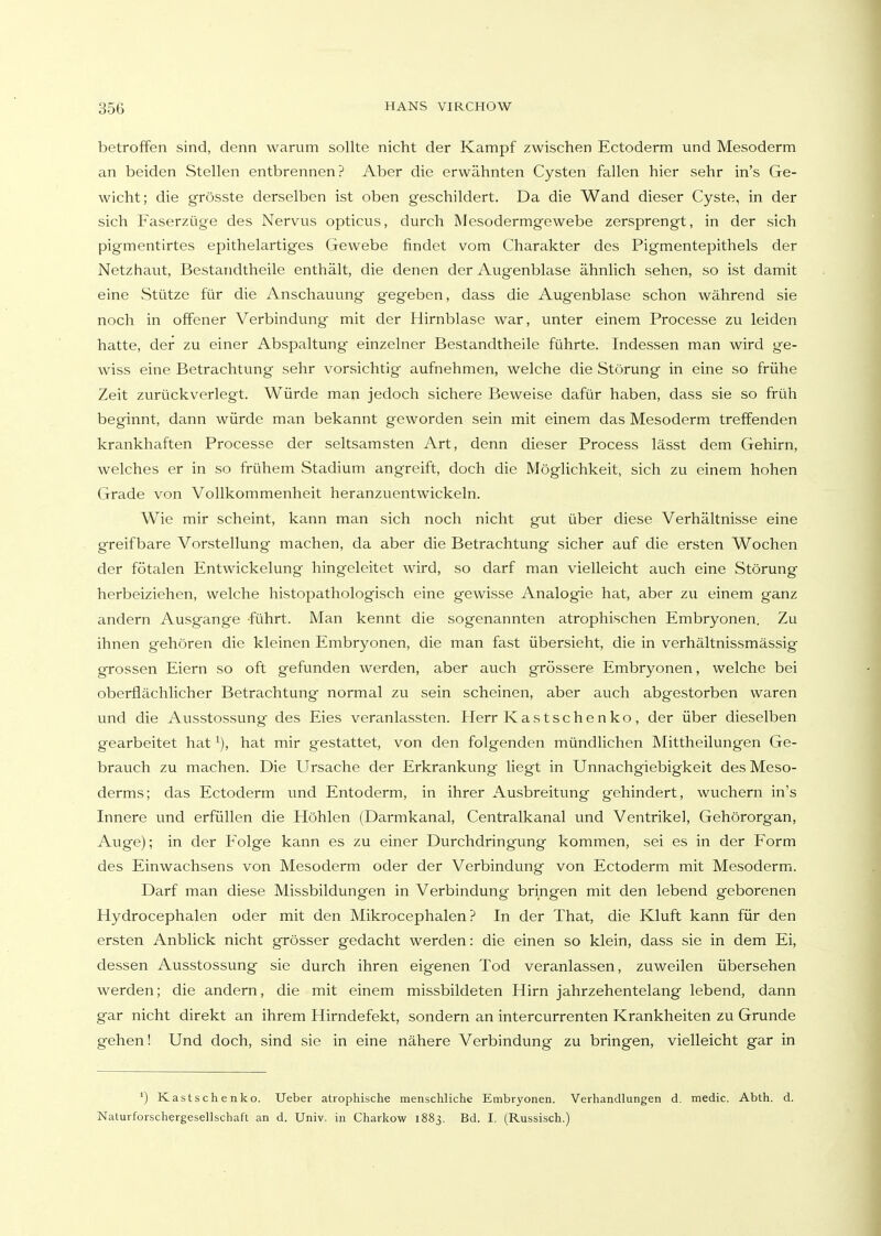 betroffen sind, denn warum sollte nicht der Kampf zwischen Ectoderm und Mesoderm an beiden Stellen entbrennen? Aber die erwähnten Cysten fallen hier sehr in's Ge- wicht; die grösste derselben ist oben geschildert. Da die Wand dieser Cyste, in der sich Faserzüge des Nervus opticus, durch Mesodermgewebe zersprengt, in der sich pigmentirtes epithelartiges Gewebe findet vom Charakter des Pigmentepithels der Netzhaut, Bestandtheile enthält, die denen der Augenblase ähnlich sehen, so ist damit eine Stütze für die Anschauvmg gegeben, dass die Augenblase schon während sie noch in offener Verbindung mit der Hirnblase war, unter einem Processe zu leiden hatte, der zu einer Abspaltung einzelner Bestandtheile führte. Indessen man wird ge- wiss eine Betrachtung sehr vorsichtig aufnehmen, welche die Störung in eine so frühe Zeit zurückverlegt. Würde man jedoch sichere Beweise dafür haben, dass sie so früh beginnt, dann würde man bekannt geworden sein mit einem das Mesoderm treffenden krankhaften Processe der seltsamsten Art, denn dieser Process lässt dem Gehirn, welches er in so frühem Stadium angreift, doch die Möglichkeit, sich zu einem hohen Grade von Vollkommenheit heranzuentwickeln. Wie mir scheint, kann man sich noch nicht gut über diese Verhältnisse eine greifbare Vorstellung machen, da aber die Betrachtung sicher auf die ersten Wochen der fötalen Entwickelung hingcleitet wird, so darf man vielleicht auch eine Störung herbeiziehen, welche histopathologisch eine gewisse Analogie hat, aber zu einem ganz andern Ausgange führt. Man kennt die sogenannten atrophischen Embryonen. Zu ihnen gehören die kleinen Embryonen, die man fast übersieht, die in verhältnissmässig grossen Eiern so oft gefunden werden, aber auch grössere Embryonen, welche bei oberflächlicher Betrachtung normal zu sein scheinen, aber auch abgestorben waren und die Ausstossung des Eies veranlassten. Herr Kastschenko, der über dieselben gearbeitet hat hat mir gestattet, von den folgenden mündlichen Mittheilungen Ge- brauch zu machen. Die Ursache der Erkrankung liegt in Unnachgiebigkeit desMeso- derms; das Ectoderm und Entoderm, in ihrer Ausbreitung gehindert, wuchern in's Innere und erfüllen die Höhlen (Darmkanal, Centralkanal und Ventrikel, Gehörorgan, Auge); in der Folge kann es zu einer Durchdringung kommen, sei es in der Form des Einwachsens von Mesoderm oder der Verbindung von Ectoderm mit Mesoderm. Darf man diese Missbildungen in Verbindung bringen mit den lebend geborenen Hydrocephalen oder mit den Mikrocephalen ? In der That, die Kluft kann für den ersten Anblick nicht grösser gedacht werden: die einen so klein, dass sie in dem Ei, dessen Ausstossung sie durch ihren eigenen Tod veranlassen, zuweilen übersehen werden; die andern, die mit einem missbildeten Hirn jahrzehentelang lebend, dann gar nicht direkt an ihrem Hirndefekt, sondern an intercurrenten Krankheiten zu Grunde gehen! Und doch, sind sie in eine nähere Verbindung zu bringen, vielleicht gar in ') Kastschenko. Ueber atrophische menschliche Embryonen. Verhandlungen d. medic. Abth. d. Naturforschergesellschaft an d. Univ. in Charkow 1883, Bd. I. (Russisch.)