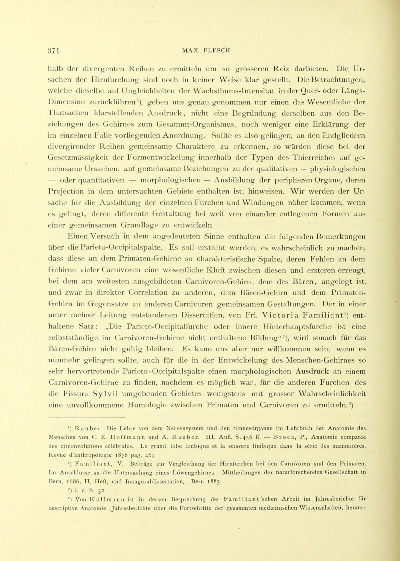 halb der divergenten Reihen zu ermitteln um so grösseren Reiz darbieten. Die Ur- sachen der Hirnfurchung sind noch in keiner Weise klar gestellt. Die Betrachtungen, welche dieselbe auf Ungleichheiten der Wachsthums-Intensität in der Quer- oder Längs- Dimension zurückführen^), geben uns genaugenommen nur einen das Wesentliche der Thatsachen klarstellenden Ausdruck, nicht eine Begründung derselben aus den Be- ziehungen des Gehirnes zum Gesammt-Organismus, noch weniger eine Erklärung der im einzelnen Falle vorliegenden Anordnung. Sollte es also gelingen, an den Endgliedern divergirender Reihen gemeinsame Charaktere zu erkennen, so würden diese bei der Gesetzmässigkeit der Formentwickelung innerhalb der Typen des Thierreiches auf ge- meinsame Ursachen, auf gemeinsame Beziehungen zu der qualitativen — physiologischen — oder quantitativen — morphologischen-— Ausbildung der peripheren Organe, deren Projection in dem untersuchten Gebiete enthalten ist, hinweisen. Wir werden der Ur- sache für die Ausbildung der einzelnen Furchen und Windungen näher kommen, wenn es gelingt, deren differente Gestaltung bei weit von einander entlegenen Formen aus einer gemeinsamen Grundlage zu entwickeln. Einen Versuch in dem angedeuteten Sinne enthalten die folgenden Bemerkungen über die Parieto-Occipitalspalte. Es soll erstrebt werden, es wahrscheinlich zu machen, dass diese an dem Primaten-Gehirne so charakteristische Spalte, deren Fehlen an dem Gehirne vieler Carnivoren eine wesentliche Kluft zwischen diesen und ersteren erzeugt, bei dem am weitesten ausgebildeten Carnivoren-Gehirn, dem des Bären, angelegt ist, und zwar ,in direkter Correlation zu anderen, dem Bären-Gehirn und dem Primaten- Gehirn im Gegensatze zu anderen Carnivoren gemeinsamen Gestaltungen. Der in einer unter meiner Leitung entstandenen Dissertation, von Frl. Victoria Familiant-) ent- haltene Satz: „Die Parieto-Occipitalfurche oder innere Hinterhauptsfurche ist eine selbstständige im Carnivoren-Gehirne nicht enthaltene Bildung ■''), wird sonach für das Bären-Gehirn nicht gültig bleiben. Es kann uns aber nur willkommen sein, wenn es nunmehr gelingen sollte, auch für die in der Entwicklung des Menschen-Gehirnes so sehr hervortretende Parieto-Occipitalspalte einen morphologischen Ausdruck an einem Carnivoren-Gehirne zu finden, nachdem es möglich war, für die anderen Furchen des die Fissura Sylvii umgebenden Gebietes wenigstens mit grosser Wahrscheinlichkeit eine unvollkommene Homologie zwischen Primaten und Carnivoren zu ermitteln.*) ') Rauber. Die Lehre von dem Nervensystem und den Sinnesorganen im Lehrbuch der Anatomie des Menschen von C. E. Hoffmann und A. Rauber. III. Aufi. S.456 ff, — Broca, P., Anatomie comparee des circonvolutions celebrales. Le grand lobe limbique et la scissure limbique dans la serie des mammiferes. Revue d'anthropologie 1878 pag. 469 ^) Familiant, V. Beiträge zur Vergleichung der Hirnfurchen bei den Carnivoren und den Primaten. Im Anschlüsse an die Untersuchung eines Löwengehirnes. Mittheilungen der naturforschenden Gesellschaft in Bern, 1S86, II. Heft, und Inauguraldissertation. Bern 1885. 1. c. S. 32. Von Kollmann ist in dessen Besprechung der F a m i 1 i a n t'sehen Arbeit im Jahresberichte für descriptive Anatomie (Jahresberichte über die Fortschritte der gesammten medicinischen Wissenschaften, heraus-