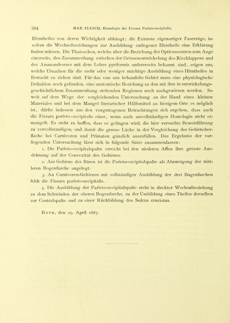 Hirntheiles von deren Wichtigkeit abhängt; die Existenz eigenartiger Faserzüge, in- sofern die Wechselbeziehungen zur Ausbildung entlegener Hirntheile eine Erklärung finden müssen. Die Thatsachen, welche über die Beziehung der Opticuscentren zum Auge einerseits, den Zusammenhang zwischen der Grössenentwickelung des Riechlappens und des Ammonshornes mit dem Lobus pyriformis andererseits bekannt sind, zeigen uns, welche Ursachen für die mehr oder weniger mächtige Ausbildung eines Hirntheiles in Betracht zu ziehen sind. Für das von uns behandelte Gebiet muss eine physiologische Definition noch gefunden, eine anatomische Beziehung zu den mit ihm in entwickelungs- geschichtlichem Zusammenhang stehenden Regionen noch nachgewiesen werden. So weit auf dem Wege der vergleichenden Untersuchung an der Hand eines kleinen Materiales und bei dem Mangel literarischer Hülfsmittel an hiesigem Orte es möglich ist, dürfte indessen aus den vorgetragenen Betrachtungen sich ergeben, dass auch die Fissura parieto-occipitalis einer, wenn auch unvollständigen Homologie nicht er- mangelt. Es steht zu hoffen, dass es gelingen wird, die hier versuchte Beweisführung zu vervollständigen, und damit die grosse Lücke in der Vergleichung der Gehirhober- fläche bei Camivoren und Primaten gänzlich auszufüllen. Das Ergebniss der vor- liegenden Untersuchung lässt sich in folgende Sätze zusammenfassen: 1. Die Parieto-occipitalspalte erreicht bei den niederen Affen ihre grösste Aus- dehnung auf der Convexität des Gehirnes. 2. Am Gehirne des Bären ist die Parieto-occipitalspalte als Abzweigung der rhitt- leren Bogenfurche angelegt. 3. An Carnivoren-Gehirnen mit vollständiger Ausbildung der drei Bogenfurchen fehlt die Plssura parieto-occipitalis. 4. Die Ausbildung der Parieto-occipitalspalte steht in direkter Wechselbeziehung zu dem Schwinden der oberen Bogenfurche, zu der Umbildung eines Theiles derselben zur Centralspalte und zu einer Rückbildung des Sulcus cruciatus. Bern, den 2g. April 1887.