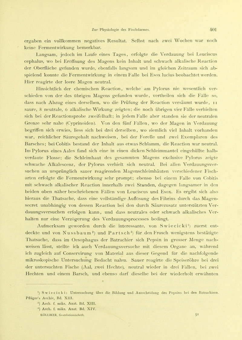 ergaben ein vollkommen negatives Resultat. Selbst nach zwei Wochen war noch keine Fermentwirkung bemerkbar. Langsam, jedoch im Laufe eines Tages, erfolgte die Verdauung bei Leuciscus cephalus, wo bei Eröffnung des Magens kein Inhalt und schwach alkalische Reaction der Oberfläche gefunden wurde, ebenfalls langsam und im gleichen Zeitraum sich ab- spielend konnte die Fermentwirkung in einem Falle bei Esox lucius beobachtet werden. Hier reagirte der leere Magen neutral. Hinsichtlich der chemischen Reaction, welche am Pylorus nie wesentlich ver- schieden von der des übrigen Magens gefunden wurde, vertheilen sich die Fälle so, dass nach Abzug eines derselben, wo die Prüfung der Reaction versäumt wurde, 11 saure, 8 neutrale, 6 alkalische Wirkung zeigten; die noch übrigen vier Fälle verhielten sich bei der Reactionsprobe zweifelhaft; in jedem Falle aber standen sie der neutralen Grenze sehr nahe (Cyprinoiden). Von den fünf P'ällen, wo der Magen in Verdauung begriffen sich erwies, Hess sich bei drei derselben , wo ziemlich viel Inhalt vorhanden war, reichlicher Säuregehalt nachweisen, bei der Forelle und zwei Exemplaren des Barsches; bei Cobitis bestand der Inhalt aus etwas Schlamm, die Reaction war neutral. Im Pylorus eines Aales fand sich eine in einen dicken Schleimmantel eingehüllte halb- verdaute Flosse; die Schleimhaut des gesammten Magens exclusive Pylorus zeigte schwache Alkalescenz, der Pylorus verhielt sich neutral. Bei allen Verdauungsver- suchen an ursprünglich sauer reagirenden Magenschleimhäuten verschiedener Fisch- arten erfolgte die Fermentwirkung sehr prompt; ebenso bei einem Falle von Cobitis mit schwach alkalischer Reaction innerhalb zwei Stunden, dagegen langsamer in den beiden oben näher beschriebenen Fällen von Leuciscus und Esox. Es ergibt sicli also hieraus die Thatsache, dass eine vollständige Auflösung des Fibrins durch das Magen- secret unabhängig von dessen Reaction bei den durch Säurezusatz unterstützten Ver- dauungsversuchen erfolgen kann, und dass neutrales oder schwach alkalisches Ver- halten nur eine Verzögerung des Verdauungsprocesses bedingt. Aufmerksam geworden durch die interessante, von Swiecicki') zuerst ent- deckte und von Nussbaum^) und Partsch'^j für den Frosch wenigstens bestätigte Thatsache, dass im Oesophagus der Batrachier sich Pepsin in grosser Menge nach- weisen lässt, stellte ich avich Verdauungsversuche mit diesem Organe an, während ich zugleich auf Conservirung von Material aus dieser Gegend für die nachfolgende mikroskopische Untersuchung Bedacht nahm. Sauer reagirte die Speiseröhre bei drei der untersuchten Fische (Aal, zwei Hechte), neutral wieder in drei Fällen, bei zwei Hechten und einem Barsch, und ebenso darf dieselbe bei der wiederholt erwähnton ') Swiecicki: Unteisucliung über die Bildung und Ausscheidung des Pei)sins bei den Balrachiern. Pflüger's Archiv, Bd. XIII. 2) Arch. f. mikr. Anat. 15d. XIII. 3) Arch. f. mikr. Anat. Bd. XIV. KÖLIJKER, Grauilationssclirift. 5'