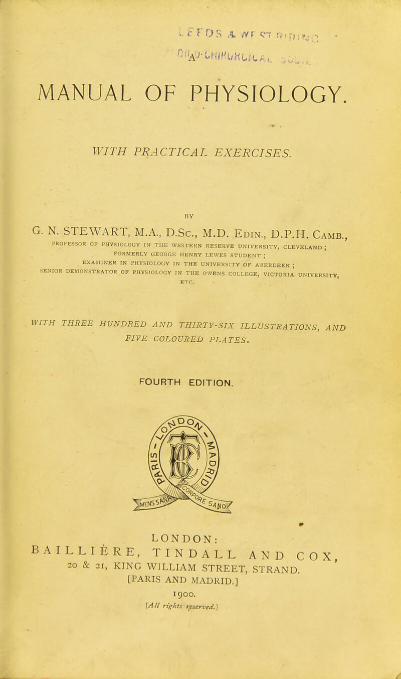 WITH PRACTICAL EXERCISES. BY G. N. STEWART, M.A., D.Sc, M.D. Edin., D.P.H. Camb., PROFESSOR OF PHYSIOLOGY IN THE WESTERN RESERVE UNIVERSITY, CLEVELAND ; FORMERLY GEORGE HENRY LEWES STUDENT ; EXAMINER IN PHYSIOLOGY IN THE UNIVERSITY OF ABERDEEN ; SENIOR DEMONSTRATOR OF PHYSIOLOGY IN THE O^VENS COLLEGE, VICTORIA UNIVERSITY, ETC. WITH THREE HUNDRED AND THIRTY-SIX ILLUSTRATIONS, AND FIVE COLOURED PLATES. FOURTH EDITION. LONDON: AILLIERE, TINDALL AND COX, 20 & 21, KING WILLIAM STREET, STRAND. [PARIS AND MADRID.] 1900. [j4U rights t^eserved.]