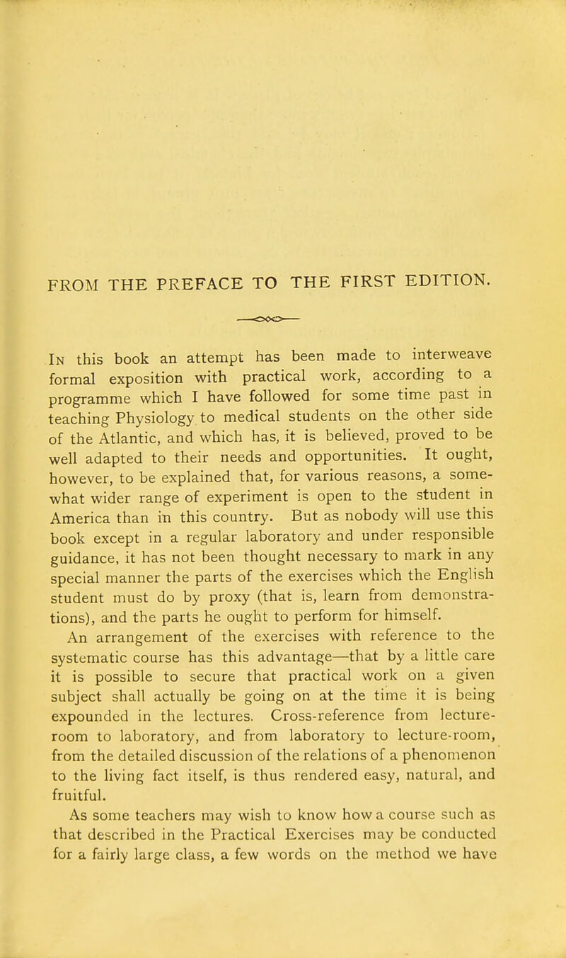 FROM THE PREFACE TO THE FIRST EDITION. In this book an attempt has been naade to interweave formal exposition with practical work, according to a programme which I have followed for some time past m teaching Physiology to medical students on the other side of the Atlantic, and which has, it is believed, proved to be well adapted to their needs and opportunities. It ought, however, to be explained that, for various reasons, a some- what wider range of experiment is open to the student in America than in this country. But as nobody will use this book except in a regular laboratory and under responsible guidance, it has not been thought necessary to mark in any special manner the parts of the exercises which the English student must do by proxy (that is, learn from demonstra- tions), and the parts he ought to perform for himself. An arrangement of the exercises with reference to the systematic course has this advantage—that by a little care it is possible to secure that practical work on a given subject shall actually be going on at the time it is being expounded in the lectures. Cross-reference from lecture- room to laboratory, and from laboratory to lecture-room, from the detailed discussion of the relations of a phenomenon to the living fact itself, is thus rendered easy, natural, and fruitful. As some teachers may wish to know how a course such as that described in the Practical Exercises may be conducted for a fairly large class, a few words on the method we have