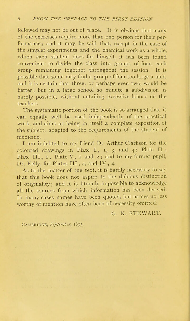 followed may not be out of place. It is obvious that many of the exercises require more than one person for their per- formance ; and it may be said that, except in the case of the simpler experiments and the chemical work as a whole, which each student does for himself, it has been found convenient to divide the class into groups of four, each group remaining together throughout the session. It is possible that some may find a group of four too large a unit, and it is certain that three, or perhaps even two, would be better; but in a large school so minute a subdivision is hardly possible, without entailing excessive labour on the teachers. The systematic portion of the book is so arranged that it can equally well be used independently of the practical work, and aims at being in itself a complete exposition of the subject, adapted to the requirements of the student of medicine. I am indebted to my friend Dr. Arthur Clarkson for the coloured drawings in Plate I., i, 3, and 4; Plate II.; Plate III., I, Plate V., i and 2 ; and to my former pupil. Dr. Kelly, for Plates III., 4, and IV., 4. As to the matter of the text, it is hardly necessary to say that this book does not aspire to the dubious distinction of originaHty; and it is literally impossible to acknowledge all the sources from which information has been derived. In many cases names have been quoted, but names no less worthy of mention have often been of necessity omitted. G. N. STEWART. Cambridge, September, 1895.