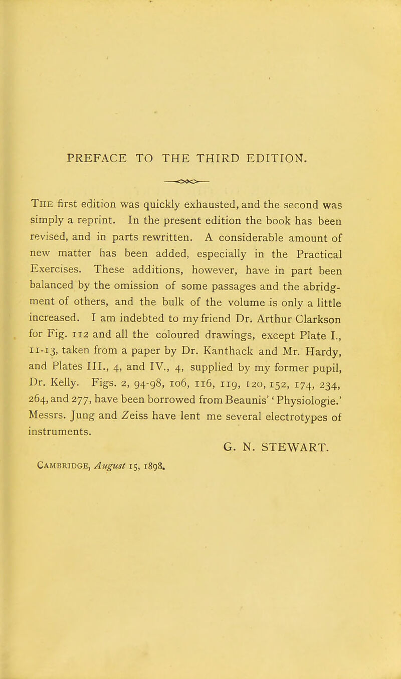 The first edition was quickly exhausted, and the second was simply a reprint. In the present edition the book has been revised, and in parts rewritten. A considerable amount of new matter has been added, especially in the Practical Exercises. These additions, however, have in part been balanced by the omission of some passages and the abridg- ment of others, and the bulk of the volume is only a little increased. I am indebted to my friend Dr. Arthur Clarkson for Fig. 112 and all the coloured drawings, except Plate I., 11-13, taken from a paper by Dr. Kanthack and Mr. Hardy, and Plates III., 4, and IV., 4, supplied by my former pupil. Dr. Kelly. Figs. 2, 94-98, 106, 116, 119, 120,152, 174, 234, 264, and 277, have been borrowed from Beaunis'' Physiologic.' Messrs. Jung and Zeiss have lent me several electrotypes of instruments. G. N. STEWART. Cambridge, August 15, 1898.