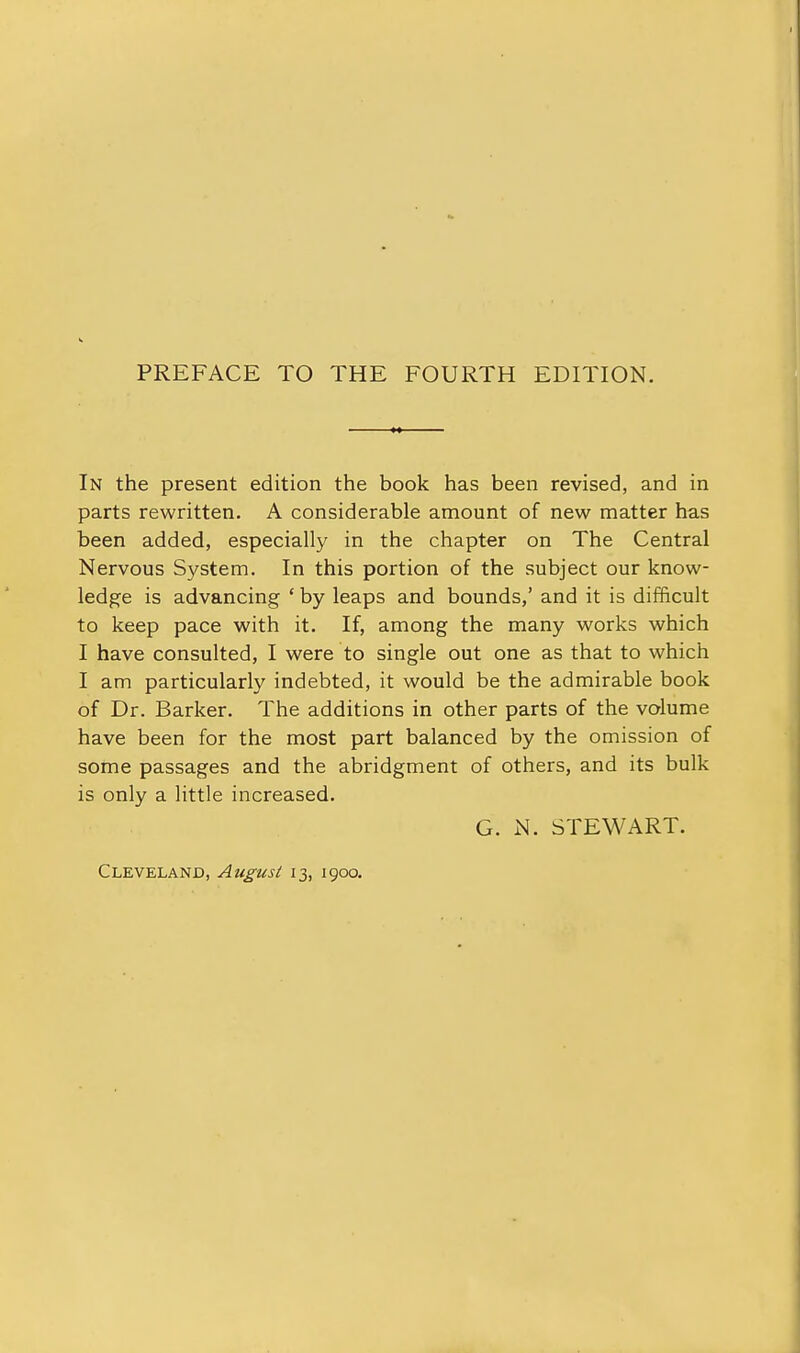 In the present edition the book has been revised, and in parts rewritten. A considerable amount of new matter has been added, especially in the chapter on The Central Nervous System. In this portion of the subject our know- ledge is advancing * by leaps and bounds,' and it is difficult to keep pace with it. If, among the many works which I have consulted, I were to single out one as that to which I am particularly indebted, it would be the admirable book of Dr. Barker. The additions in other parts of the volume have been for the most part balanced by the omission of some passages and the abridgment of others, and its bulk is only a little increased. G. N. STEWART. Cleveland, August 13, 1900.