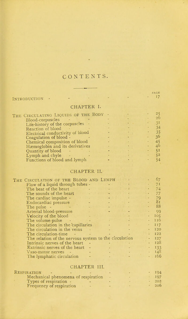 CONTENTS. Introduction - - -  CHAPTER I. The Circulating Liquids of the Body - Blood-corpuscles Life-history of the corpuscles - Reaction of blood Electrical conductivity of blood Coagulation of blood - Chemical composition of blood Haemoglobin and its derivatives Quantity of blood Lymph and chyle Functions of blood and lymph CHAPTER n. The Circulation of the Blood and Lymph - - 67 Flow of a liquid through tubes - - • -71 The beat of the heart - - - - 74 The sounds of the heart - - - 77 The cardiac impulse - - - -79 Endocardiac pressure - - • - 81 The pulse - - - ■ - 88 Arterial blood-pressure - - -99 Velocity of the blood - • - 105 The volume-pulse - - - - 116 The circulation in the capillaries - • • ii7 The circulation in the veins - - - - 120 The circulation-time - - - _ - • 122 The relation of the nervous system to the circulation - 127 Intrinsic nerves of the heart - - ■ - 128 Extrinsic nerves of the heart - . - - 133 Vaso-motor nerves - . . . ■ 14S The lymphatic circulation - - - - 166 CHAPTER in. Respiration - - - - - -194 Mechanical phenomena of respiration • • I97 Types of respiration - - - • • 202 Frequency of respiration - - • - 206 PAGE 17 25 26 31 34 35 36 45 46 51 52 54