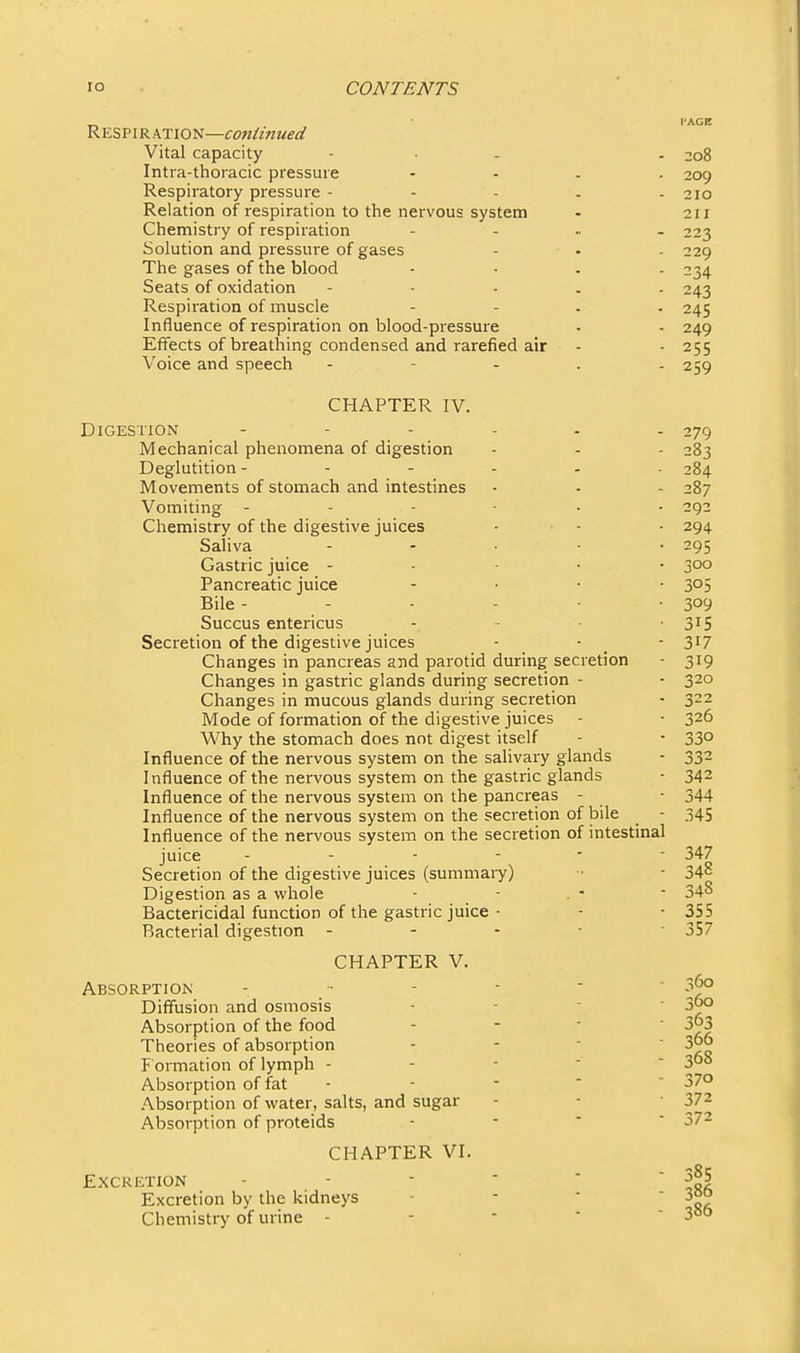 Respi R ATION—cojiiinued Vital capacity - • - . 208 Intra-thoracic pressure - - . . 209 Respiratory pressure - - - . - 210 Relation of respiration to the nervous system - 211 Chemistry of respiration - . .. . 223 Solution and pressure of gases - • - 229 The gases of the blood - - . . 234 Seats of oxidation - - - . . 243 Respiration of muscle - - . . 245 Influence of respiration on blood-pressure • - 249 Effects of breathing condensed and rarefied air - - 255 Voice and speech - - - . - 259 CHAPTER V. 84 287 292 294 295 J' 00 305 309 315 317 CHAPTER IV. Digestion - - - - . - 279 Mechanical phenomena of digestion - - - 283 Deglutition - - - . Movements of stomach and intestines Vomiting - - - - Chemistry of the digestive juices Saliva Gastric juice - Pancreatic juice Bile - - Succus entericus Secretion of the digestive juices Changes in pancreas and parotid during secretion - 319 Changes in gastric glands during secretion - • 320 Changes in mucous glands during secretion - 322 Mode of formation of the digestive juices - - 326 Why the stomach does not digest itself - - 33° Influence of the nervous system on the salivary glands - 332 Influence of the nervous system on the gastric glands - 342 Influence of the nei'vous system on the pancreas - - 344 Influence of the nervous system on the secretion of bile - 345 Influence of the nervous system on the secretion of intestinal juice 347 Secretion of the digestive juices (summary) ■• - 34° Digestion as a whole - - . - - 348 Bactericidal function of the gastric juice - - - 355 Bacterial digestion ----- 357 360 Absorption . .. - - - ^ Diffusion and osmosis - - ■ ' 30° Absorption of the food - - ■  3o3 Theories of absorption - - -  3oo F ormation of lymph - - - - ' 30o Absorption of fat - - -  ' 37° Absorption of water, salts, and sugar - - ■ 372 Absorption of proteids - -  ' 372 CHAPTER VI. Excretion - - - ■  Excretion by the kidneys - ■ Chemistry of urine - - - • - 300