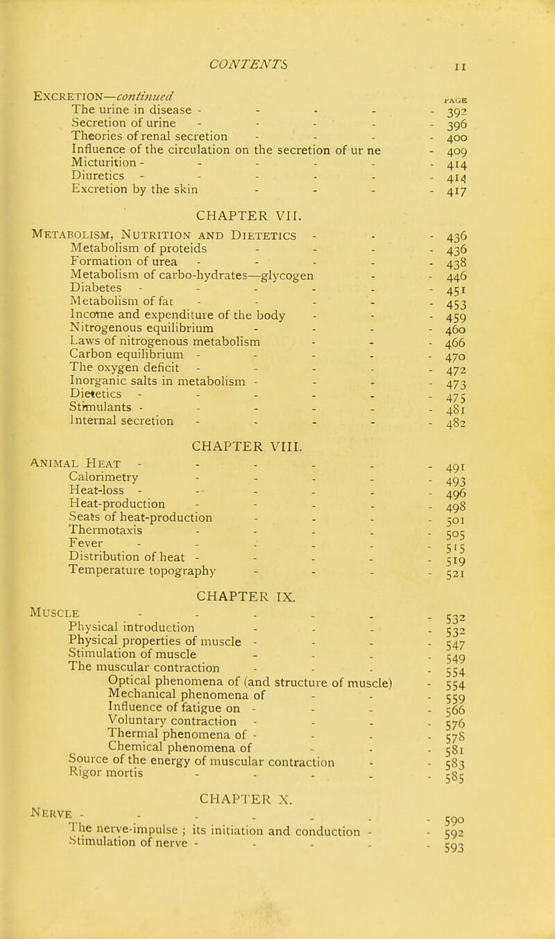 fAGB Excretion— The urine in disease - Secretion of urine - - - - - 396 Theories of renal secretion - . . . 400 Influence of the circulation on the secretion of ur ne - 409 Micturition 414 Diuretics ------ 414 Excretion by the skin . . - . 417 CHAPTER VII. Metabolism, Nutrition and Dietetics - - - 436 Metabolism of proteids . - . . 436 Formation of urea . - . . . 438 Metabolism of carbo-hydrates—glycogen - - 446 Diabetes - - - - . - 451 Metabolism of fa: - - - - . 453 Income and expenditure of the body - - - 459 Nitrogenous equilibrium .... 450 Laws of nitrogenous metabolism - - - 466 Carbon equilibrium - - - . . 470 The oxygen deficit - . - . . 472 Inorganic salts in metabolism - . - - 473 Dietetics 475 Stimulants - - - - - - 481 Internal secretion - . . . . 482 CHAPTER VIII. Animal Heat 4^1 Calorimetry - - - . . ^q-^ Heat-loss - - - - . . 495 Heat-production - - - . . 498 Seats of heat-production - . . . 501 Thermotaxis - - - . . 505 Fever - - . . . -515 Distribution of heat ----- 519 Temperature topography - - - . 521 CHAPTER IX. Muscle - - . . . - 532 Physical introduction - . - . 532 Physical properties of muscle - - - . 547 Stimulation of muscle - - . . 549 The muscular contraction - - . - 554 Optical phenomena of (and structure of muscle) - 554 Mechanical phenomena of - - - 559 Influence of fatigue on - - - . 566 Voluntary contract-ion - - . . 576 Thermal phenomena of - - . . 57S Chemical phenomena of - - - 581 Source of the energy of muscular contraction - - 583 Rigor mortis - . . . -585 CHAPTER X. .- - - - ■ - 590 1 he nerve-mipulse ; its initiation and conduction - - 592 Stimulation of nerve - - - . . 593