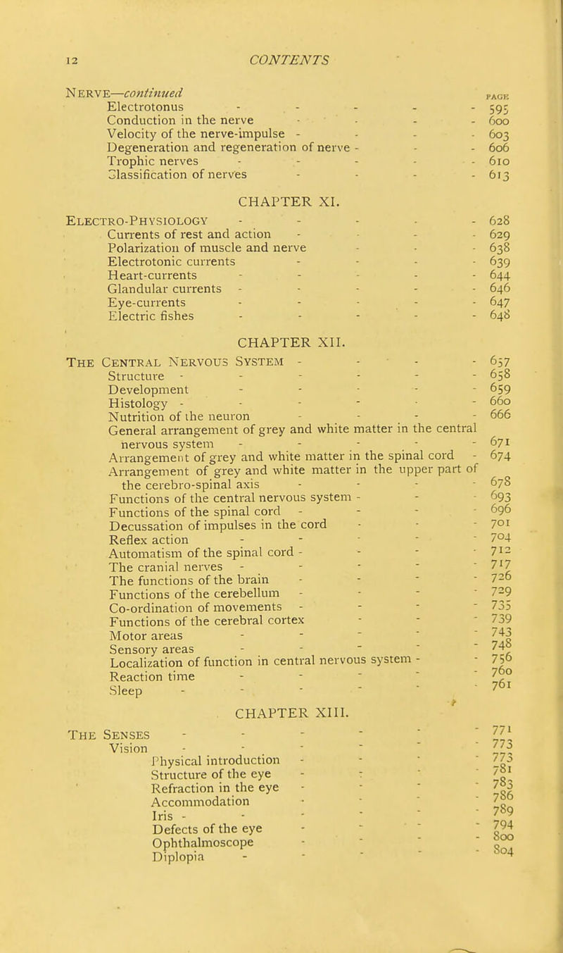 Nerve—continued pack Electrotonus - . - - - - 595 Conduction in the nerve ■ - - - 600 Velocity of the nerve-unpulse - . - . 603 Degeneration and regeneration of nerve - - - 606 Trophic nerves - - - - - 610 Classification of nerves - - - - 613 CHAPTER XI. Electro-Physiology - - . . . 628 Cun-ents of rest and action .... 629 Polarization of muscle and nerve - . • 638 Electrotonic currents .... 639 Heart-currents _ . . . . 644 Glandular currents - - - - . 646 Eye-currents - - ■ - - 647 Electric fishes ..... 648 CHAPTER XII. The Central Nervous System - - ■ - - 657 Structure 658 Development .... - 659 Histology 660 Nutrition of ihe neuron .... 666 General arrangement of grey and white matter in the central nervous system - - - - - 671 Arrangement of gi'ey and white matter in the spinal cord - 674 Arrangement of grey and white matter in the upper part of the cerebro-spinal axis - - - - 678 Functions of the central nervous system - - • 693 Functions of the spinal cord - - - - 696 Decussation of impulses in the cord - • - 7oi Reflex action - - ■ - - 704 Automatism of the spinal cord - - - -712 ' ■ The cranial nerves - - - -  7i7 The functions of the brain - - - ■ 720 Functions of the cerebellum - - - ■ 7~9_ Co-ordination of movements - - - - 735 Functions of the cerebral cortex - -  ''^^ Motor areas - -   ' 743 Sensory areas 748 Localization of function in central nervous system - - 750 760 761 Reaction time - -   Sleep - ■ '   . CHAPTER XIII. The Senses - - - ■  ! 773 Vision - ■ _ ■   ' Jji^ Physical introduction - -  ' 77o Structure of the eye - t   7oi Refraction in the eye - ■   7» Accommodation Iris - - ' ■ ' Defects of the eye -   Snn Ophthalmoscope ■   qZ? Diplopia - - - - - 7S6 789
