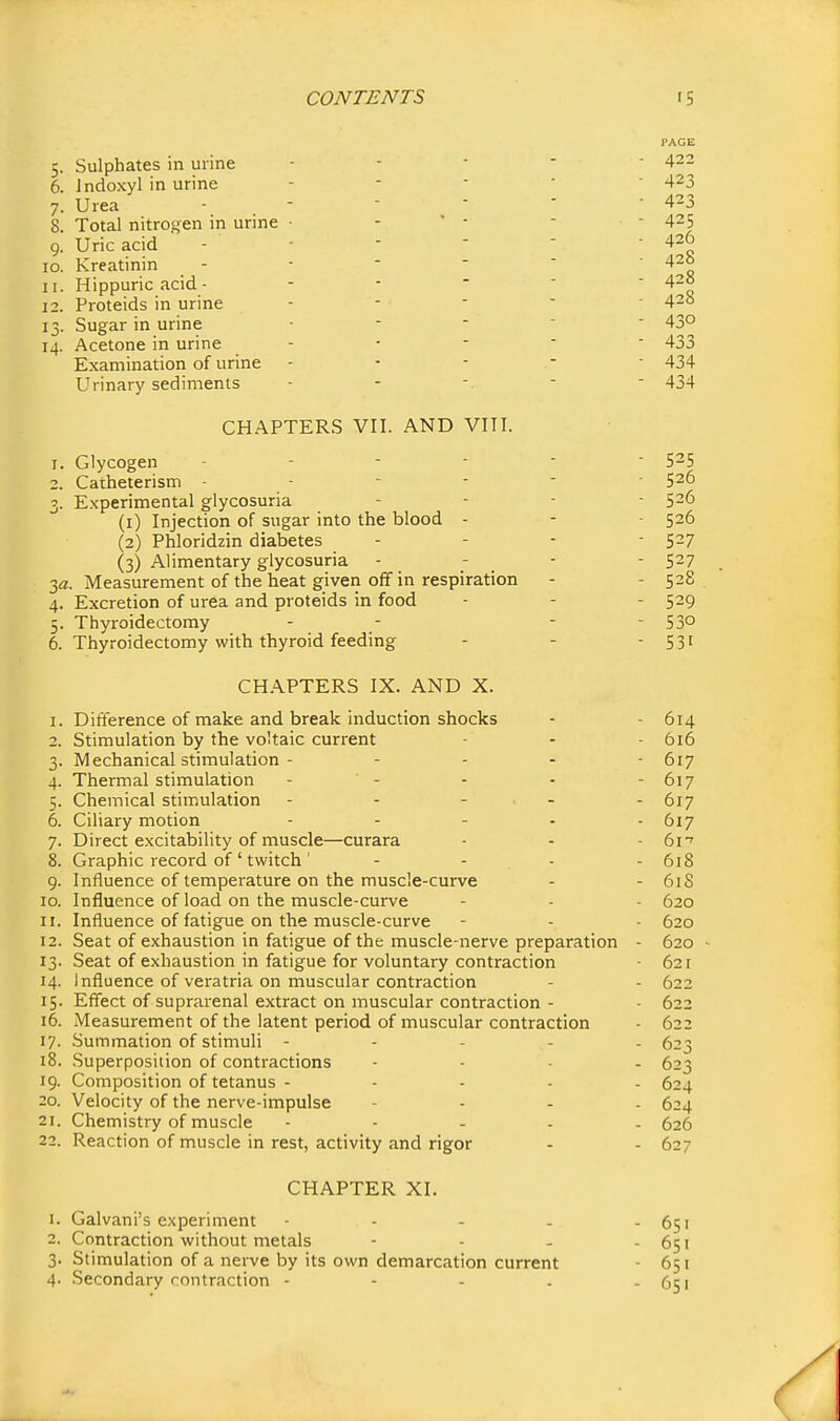 PAGE 5. Sulphates in urine 6. Indoxyl in urine 7. Urea 8. Total nitrogen in urine 9. Uric acid 10. Kreatinin 11. Hippuric acid - 12. Proteids in urine 13. Sugar in urine 14. Acetone in urine Examination of urine Urinary sediments CHAPTERS VII. AND VITI. 1. Glycogen - - - ■ 2. Catheterism - - - - 3. Experimental glycosuria (1) Injection of sugar into the blood - (2) Phloridzin diabetes (3) Alimentary glycosuria 3(2. Measurement of the heat given off in respiration 4. Excretion of urea and proteids in food 5. Thyroidectomy 6. Thyroidectomy with thyroid feeding CH.A.PTERS IX. AND X. 1. Difference of make and break induction shocks - - 614 2. Stimulation by the voltaic current - - - 616 3. Mechanical stimulation - - . . - 617 4. Thermal stimulation - - - - - 617 5. Chemical stimulation - - - - - 617 6. Ciliary motion ..... 617 7. Direct excitability of muscle—curara - - - 6i'' 8. Graphic record of ' twitch ' .... 618 9. Influence of temperature on the muscle-curve - - 61S 10. Influence of load on the muscle-curve - - - 620 11. Influence of fatigue on the muscle-curve - - 620 12. Seat of exhaustion in fatigue of the muscle-nerve preparation - 620 - 13. Seat of exhaustion in fatigue for voluntary contraction • 621 14. Influence of veratria on muscular contraction - - 622 15. Effect of suprarenal extract on muscular contraction - - 622 16. Measurement of the latent period of muscular contraction • 622 17. Summation of stimuli ----- 623 18. Superposition of contractions .... 523 19. Composition of tetanus ..... 624 20. Velocity of the nerve-impulse - - - . 624 21. Chemistry of muscle ..... 626 22. Reaction of muscle in rest, activity and rigor - - 627 CHAPTER XI. 1. Galvani's experiment - - . - 651 2. Contraction without metals - - - - 651 3. Stimulation of a nerve by its own demarcation current - 651 4- Secondary contraction - - - . - 651 422 • 423 - 423 - 425 - 426 • 428 - 428 - 428 - 430 - 433 - 434 - 434 526 - 526 - 526 - 527 - 527 - 528 - 529 - 530 - 531