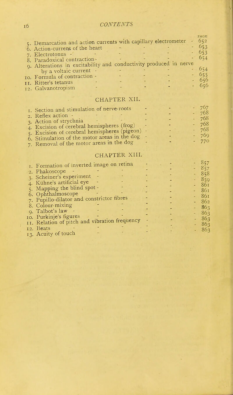 5. Demarcation and action currents with capillary electrometer - 6. Action-current of the heart - ■ - ■ 7. Electrotonus - - 8. Paradoxical contraction- ■  , j • 9. Alterations in excitability and conductivity produced m nerve by a voltaic current - 10. Formula of contraction - 11. Hitter's tetanus 12. Galvanotropism CHAPTER XII. 1. Section and stimulation of nerve-roots 2. Reflex action - - ■ 3. Action of strychnia - ',r ^ ' 4. Excision of cerebral hemispheres (frog) 5. Excision of cerebral hemispheres (pigeon) - 6. StiiTiulation of the motor areas in the dog - 7. Removal of the motor areas in the dog CHAPTER XIII. 1. Formation of inverted image on retina 2. Phakoscope - -  ' 3. Scheiner's experiment - 4. Kuhne's artificial eye - 5. Mapping the blind spot - 6. Ophthalmoscope - - 7. Pupillo-dilator and constrictor fibres 8. Colour-mixing 9. Talbot's law - 10. Purkinje's figures - ■ 11. Relation of pitch and vibration frequency - 12. Beats -   ' 13. Acuity of touch