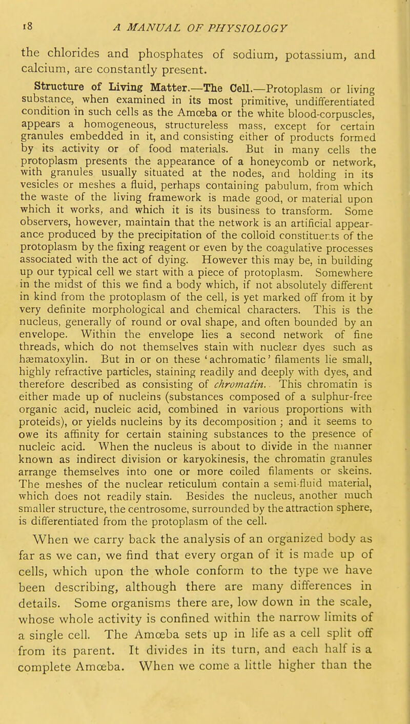 the chlorides and phosphates of sodium, potassium, and calcium, are constantly present. Structure of Living Matter.—The Cell.—Protoplasm or living substance, when examined in its most primitive, undifferentiated condition in such cells as the Amoeba or the white blood-corpuscles, appears a homogeneous, structureless mass, except for certain granules embedded in it, and consisting either of products formed by its activity or of food materials. But in many cells the protoplasm presents the appearance of a honeycomb or network, with granules usually situated at the nodes, and holding in its vesicles or meshes a fluid, perhaps containing pabulum, from which the waste of the living framework is made good, or material upon which it works, and which it is its business to transform. Some observers, however, maintain that the network is an artificial appear- ance produced by the precipitadon of the colloid constituents of the protoplasm by the fixing reagent or even by the coagulative processes associated with the act of dying. However this may be, in building up our typical cell we start with a piece of protoplasm. Somewhere in the midst of this we find a body which, if not absolutely different in kind from the protoplasm of the cell, is yet marked off from it by very definite morphological and chemical characters. This is the nucleus, generally of round or oval shape, and often bounded by an envelope. Within the envelope lies a second network of fine threads, which do not themselves stain with nuclear dyes such as haematoxylin. But in or on these ' achromatic' filaments lie small, highly refractive particles, staining readily and deeply with dyes, and therefore described as consisting of chromatin. This chromatin is either made up of nucleins (substances composed of a sulphur-free organic acid, nucleic acid, combined in various proportions with proteids), or yields nucleins by its decomposition ; and it seems to owe its affinity for certain staining substances to the presence of nucleic acid. When the nucleus is about to divide in the manner known as indirect division or karyokinesis, the chromatin granules arrange themselves into one or more coiled filaments or skeins. The meshes of the nuclear reticulum contain a semi-fluid material, which does not readily stain. Besides the nucleus, another much smaller structure, the centrosome, surrounded by the attraction sphere, is differentiated from the protoplasm of the cell. When we carry back the analysis of an organized body as far as we can, we find that every organ of it is made up of cells, which upon the whole conform to the type we have been describing, although there are many differences in details. Some organisms there are, low down in the scale, whose whole activity is confined within the narrow limits of a single cell. The Amoeba sets up in life as a cell split off from its parent. It divides in its turn, and each half is a complete Amoeba. When we come a little higher than the