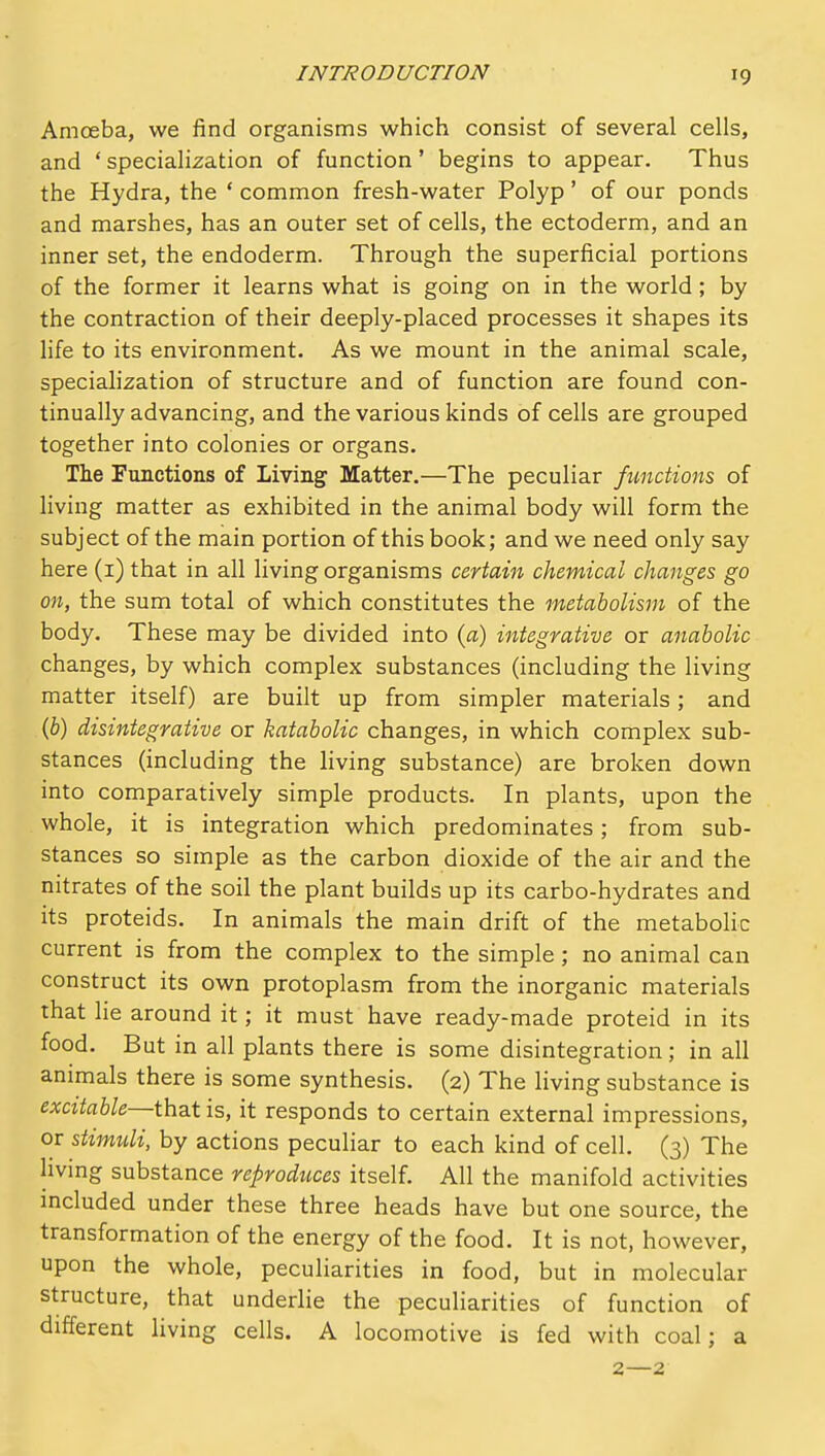 INTRODUCTION Amoeba, we find organisms which consist of several cells, and * specialization of function' begins to appear. Thus the Hydra, the ' common fresh-water Polyp' of our ponds and marshes, has an outer set of cells, the ectoderm, and an inner set, the endoderm. Through the superficial portions of the former it learns what is going on in the world; by the contraction of their deeply-placed processes it shapes its life to its environment. As we mount in the animal scale, speciahzation of structure and of function are found con- tinually advancing, and the various kinds of cells are grouped together into colonies or organs. The Functions of Living Matter.—The peculiar functions of living matter as exhibited in the animal body will form the subject of the main portion of this book; and we need only say here (i) that in all living organisms certain chemical changes go on, the sum total of which constitutes the metabolism of the body. These may be divided into (a) integrative or anabolic changes, by which complex substances (including the living matter itself) are built up from simpler materials; and (b) disintegrative or katabolic changes, in which complex sub- stances (including the living substance) are broken down into comparatively simple products. In plants, upon the whole, it is integration which predominates; from sub- stances so simple as the carbon dioxide of the air and the nitrates of the soil the plant builds up its carbo-hydrates and its proteids. In animals the main drift of the metabolic current is from the complex to the simple; no animal can construct its own protoplasm from the inorganic materials that lie around it; it must have ready-made proteid in its food. But in all plants there is some disintegration; in all animals there is some synthesis. (2) The living substance is excitable—th^t is, it responds to certain external impressions, or stimuli, by actions peculiar to each kind of cell. (3) The hving substance reproduces itself. All the manifold activities mcluded under these three heads have but one source, the transformation of the energy of the food. It is not, however, upon the whole, peculiarities in food, but in molecular structure, that underlie the peculiarities of function of different living cells. A locomotive is fed with coal; a 2—2