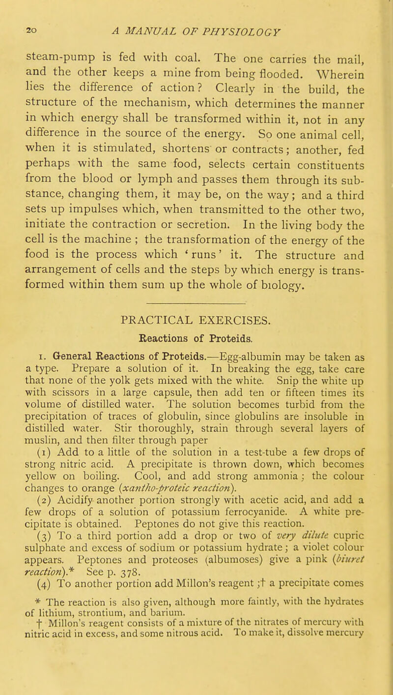 steam-pump is fed with coal. The one carries the mail, and the other keeps a mine from being flooded. Wherein lies the difference of action? Clearly in the build, the structure of the mechanism, which determines the manner in which energy shall be transformed within it, not in any difference in the source of the energy. So one animal cell, when it is stimulated, shortens or contracts; another, fed perhaps with the same food, selects certain constituents from the blood or lymph and passes them through its sub- stance, changing them, it may be, on the way; and a third sets up impulses which, when transmitted to the other two, initiate the contraction or secretion. In the living body the cell is the machine ; the transformation of the energy of the food is the process which * runs' it. The structure and arrangement of cells and the steps by which energy is trans- formed within them sum up the whole of biology. PRACTICAL EXERCISES. Eeactions of Proteids. I. General Reactions of Proteids.—Egg-albumin may be taken as a type. Prepare a solution of it. In breaking the egg, take care that none of the yolk gets mixed with the white. Snip the white up with scissors in a large capsule, then add ten or fifteen times its volume of distilled water. The solution becomes turbid from the precipitation of traces of globulin, since globulins are insoluble in distilled water. Stir thoroughly, strain through several layers of muslin, and then filter through paper (1) Add to a little of the solution in a test-tube a few drops of strong nitric acid. A precipitate is thrown down, which becomes yellow on boiling. Cool, and add strong ammonia : the colour changes to orange {xatitho-proteic reaction). (2) Acidify another portion strongly with acetic acid, and add a few drops of a solution of potassium ferrocyanide. A white pre- cipitate is obtained. Peptones do not give this reaction. (3) To a third portion add a drop or two of very dilute cupric sulphate and excess of sodium or potassium hydrate; a violet colour appears. Peptones and proteoses (albumoses) give a pink {biuret reactioti).* See p. 378. (4) To another portion add Millon's reagent ;t a precipitate comes * The reaction is also given, although more faintly, with the hydrates of lithium, strontium, and barium. t Millon's reagent consists of a mi.\ture of the nitrates of mercury with nitric acid in excess, and some nitrous acid. To make it, dissolve mercury