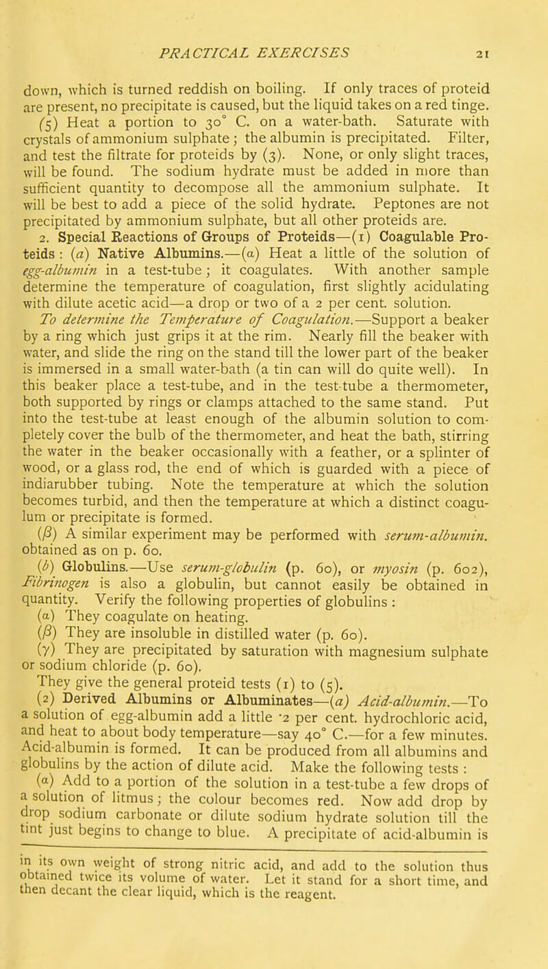 down, which is turned reddish on boiling. If only traces of proteid are present, no precipitate is caused, but the liquid takes on a red tinge. ('5) Heat a portion to 30° C. on a water-bath. Saturate with crystals of ammonium sulphate; the albumin is precipitated. Filter, and test the filtrate for proteids by (3). None, or only slight traces, will be found. The sodium hydrate must be added in more than sufficient quantity to decompose all the ammonium sulphate. It will be best to add a piece of the solid hydrate. Peptones are not precipitated by ammonium sulphate, but all other proteids are. 2. Special Reactions of Groups of Proteids—(i) Coagulahle Pro- teids : {a) Native Albumins.—(a) Heat a little of the solution of egg-albumin in a test-tube; it coagulates. With another sample determine the temperature of coagulation, first slightly acidulating with dilute acetic acid—a drop or two of a 2 per cent, solution. To determine the Temperature of Coagulation.—Support a beaker by a ring which just grips it at the rim. Nearly fill the beaker with water, and slide the ring on the stand till the lower part of the beaker is immersed in a small water-bath (a tin can will do quite well). In this beaker place a test-tube, and in the test-tube a thermometer, both supported by rings or clamps attached to the same stand. Put into the test-tube at least enough of the albumin solution to com- pletely cover the bulb of the thermometer, and heat the bath, stirring the water in the beaker occasionally with a feather, or a splinter of wood, or a glass rod, the end of which is guarded with a piece of indiarubber tubing. Note the temperature at which the solution becomes turbid, and then the temperature at which a distinct coagu- lum or precipitate is formed. (yS) A similar experiment may be performed with serum-albumin. obtained as on p. 60. {b) Globulins.—Use serutn-globulin (p. 60), or myosin (p. 602), Fibrinogen is also a globulin, but cannot easily be obtained in quantity. Verify the following properties of globulins : (a) They coagulate on heating. (/S) They are insoluble in distilled water (p. 60). (7) They are precipitated by saturation with magnesium sulphate or sodium chloride (p. 60). They give the general proteid tests (i) to (5). (2) Derived Albumins or Albuminates—{«; Acid-albtmiin.—To a solution of egg-albumin add a little -2 per cent, hydrochloric acid, and heat to about body temperature—say 40° C—for a few minutes. Acid-albumin is formed. It can be produced from all albumins and globulins by the action of dilute acid. Make the following tests : (a) Add to a portion of the solution in a test-tube a few drops of a solution of litmus; the colour becomes red. Now add drop by drop sodium carbonate or dilute sodium hydrate solution till the tmt just begins to change to blue. A precipitate of acid-albumin is m its own weight of strong nitric acid, and add to the solution thus obtained twice its volume of water. Let it stand for a short time, and tnen decant the clear liquid, which is the reagent.
